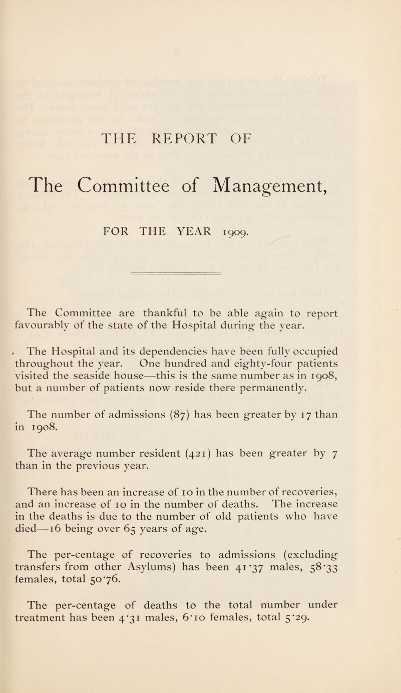 The Committee of Management, FOR THE YEAR 1909. The Committee are thankful to be able again to report favourably of the state of the Hospital during the year. . The Hospital and its dependencies have been fully occupied throughout the year. One hundred and eighty-four patients visited the seaside house—this is the same number as in 1908, but a number of patients now reside there permanently. The number of admissions (87) has been greater by 17 than in 1908. The average number resident (421) has been greater by 7 than in the previous year. There has been an increase of 10 in the number of recoveries, and an increase of 10 in the number of deaths. The increase in the deaths is due to the number of old patients who have died—16 being over 65 years of age. The per-centage of recoveries to admissions (excluding transfers from other Asylums) has been 41*37 males, 58*33 females, total 50*76. The per-centage of deaths to the total number under treatment has been 4*31 males, 6*10 females, total 5*29.