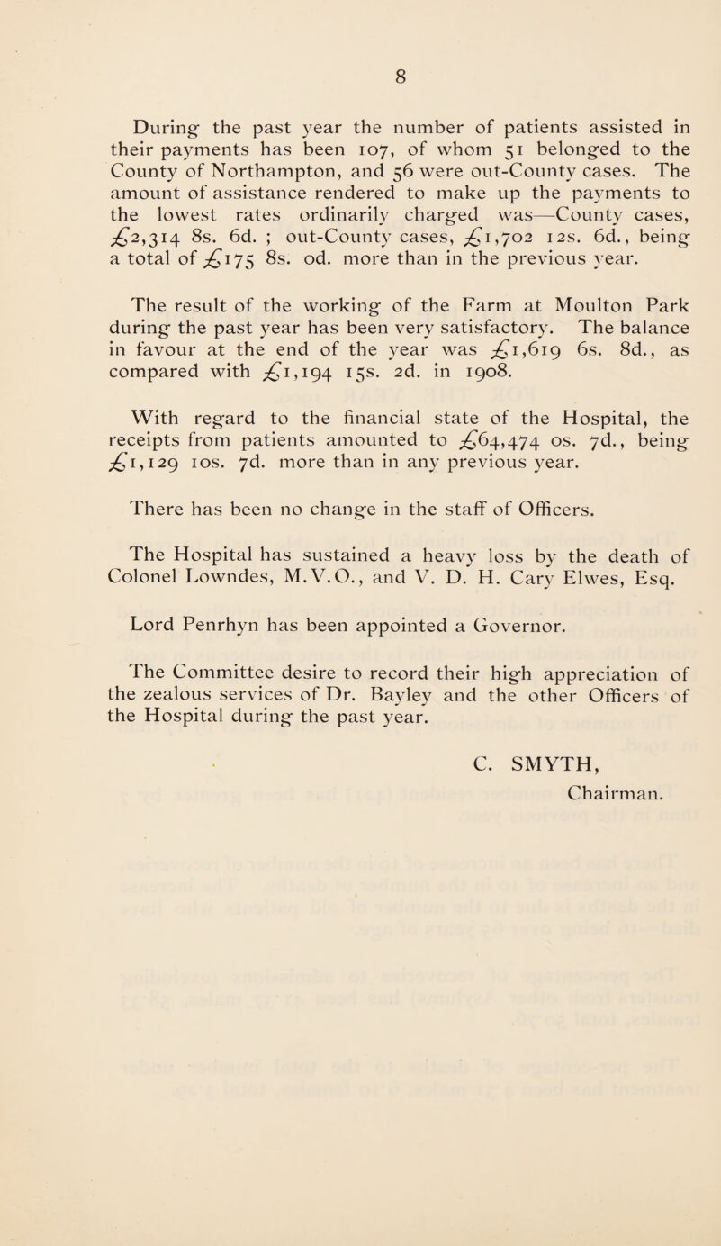 During- the past year the number of patients assisted in their payments has been 107, of whom 51 belonged to the County of Northampton, and 56 were out-County cases. The amount of assistance rendered to make up the payments to the lowest rates ordinarily charged was—County cases, £2,314 8s. 6d. ; out-County cases, ,£1,702 12s. 6d., being a total of £175 8s. od. more than in the previous year. The result of the working of the Farm at Moulton Park during the past year has been very satisfactory. The balance in favour at the end of the year was ,£1,619 6s. 8d., as compared with £’1,194 15s. 2d. in 1908. With regard to the financial state of the Hospital, the receipts from patients amounted to £64,474 os- 7^., being £1,129 1 os. 7d. more than in any previous year. There has been no change in the staff of Officers. The Hospital has sustained a heavy loss by the death of Colonel Lowndes, M.V.O., and V. D. H. Cary Elwes, Esq. Lord Penrhyn has been appointed a Governor. The Committee desire to record their high appreciation of the zealous services of Dr. Bayley and the other Officers of the Hospital during the past year. C. SMYTH, Chairman.