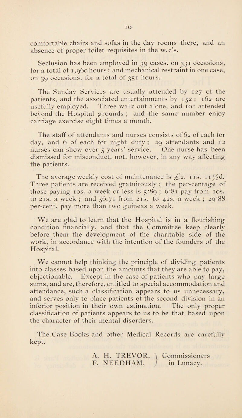 IO comfortable chairs and sofas in the day rooms there, arid an absence of proper toilet requisites in the w.c’s. Seclusion has been employed in 39 cases, on 331 occasions, lor a total ol 1,960 hours ; and mechanical restraint in one case, on 39 occasions, for a total of 351 hours. The Sunday Services are usually attended by 127 of the patients, and the associated entertainments by 152 ; 162 are usefully employed. Three walk out alone, and 101 attended beyond the Hospital grounds ; and the same number enjoy carriage exercise eight times a month. The staff of attendants and nurses consists of 62 of each for day, and 6 of each for night duty ; 29 attendants and 12 nurses can show over 5 years’ service. One nurse has been dismissed for misconduct, not, however, in any way affecting the patients. The average weekly cost of maintenance is /,2. 11s. n^d. Three patients are received gratuitously ; the per-centage of those paying 10s. a week or less is 5*89 ; 6*8i pay from 10s. to 2is. a week ; and 56.71 from 21s. to 42s. a week ; 29*88 per-cent, pay more than two guineas a week. We are glad to learn that the Hospital is in a flourishing condition financially, and that the Committee keep clearly before them the development of the charitable side of the work, in accordance with the intention of the founders of the Hospital. We cannot help thinking the principle of dividing patients into classes based upon the amounts that they are able to pay, objectionable. Except in the case of patients who pay large sums, and are, therefore, entitled to special accommodation and attendance, such a classification appears to us unnecessary, and serves only to place patients of the second division in an inferior position in their own estimation. The only proper classification of patients appears to us to be that based upon the character of their mental disorders. The Case Books and other Medical Records are carefully kept. A. H. TREVOR, ) Commissioners F. NEEDHAM, J in Lunacy.