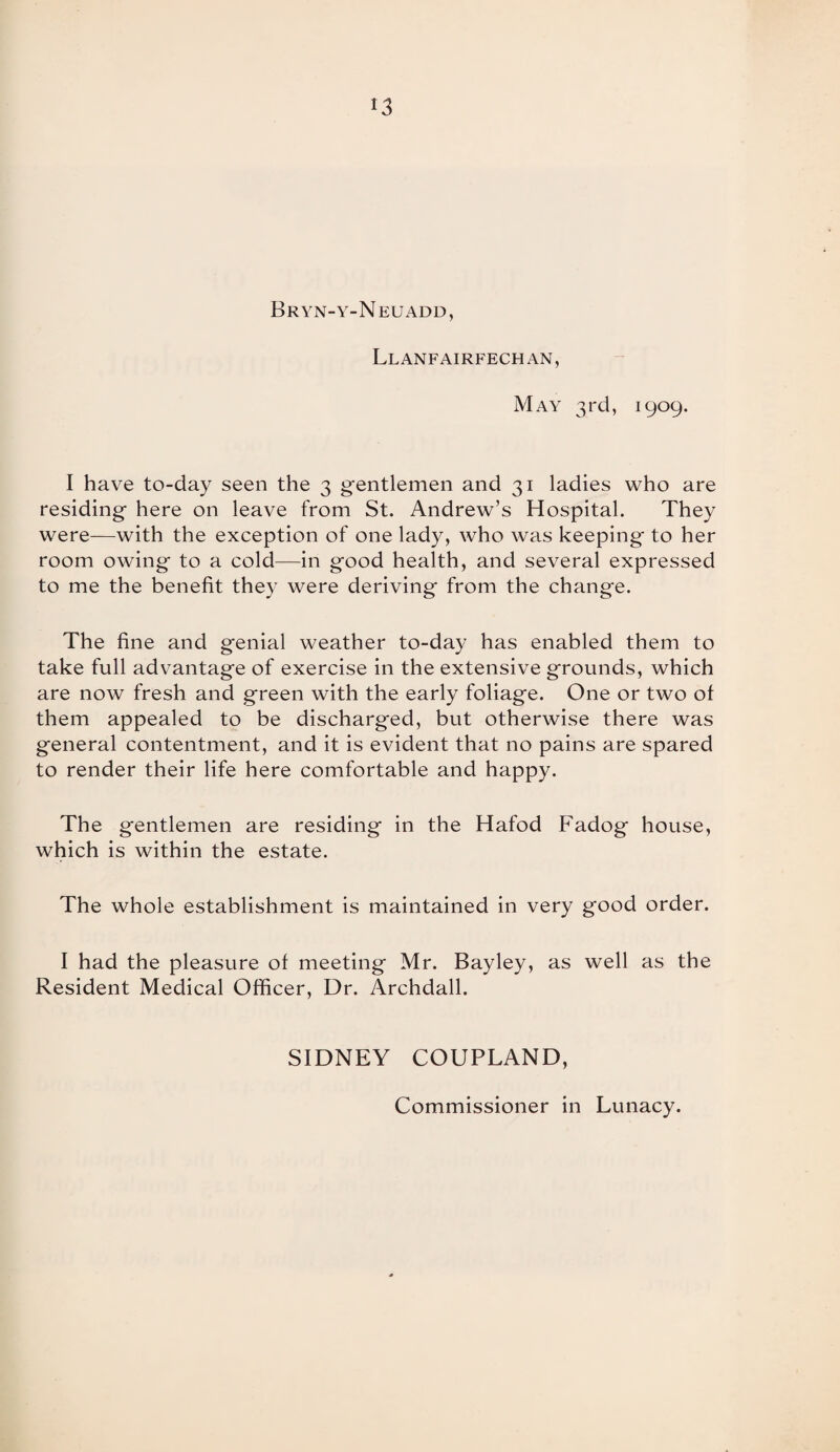 l3 Bryn-y-Neuadd, Llanfairfechan, May 3rd, 1909. I have to-day seen the 3 gentlemen and 31 ladies who are residing here on leave from St. Andrew’s Hospital. They were—with the exception of one lady, who was keeping- to her room owing' to a cold—in good health, and several expressed to me the benefit they were deriving from the change. The fine and genial weather to-day has enabled them to take full advantage of exercise in the extensive grounds, which are now fresh and green with the early foliage. One or two of them appealed to be discharged, but otherwise there was general contentment, and it is evident that no pains are spared to render their life here comfortable and happy. The gentlemen are residing in the Hafod Fadog house, which is within the estate. The whole establishment is maintained in very good order. I had the pleasure of meeting Mr. Bayley, as well as the Resident Medical Officer, Dr. Archdall. SIDNEY COUPLAND, Commissioner in Lunacy.