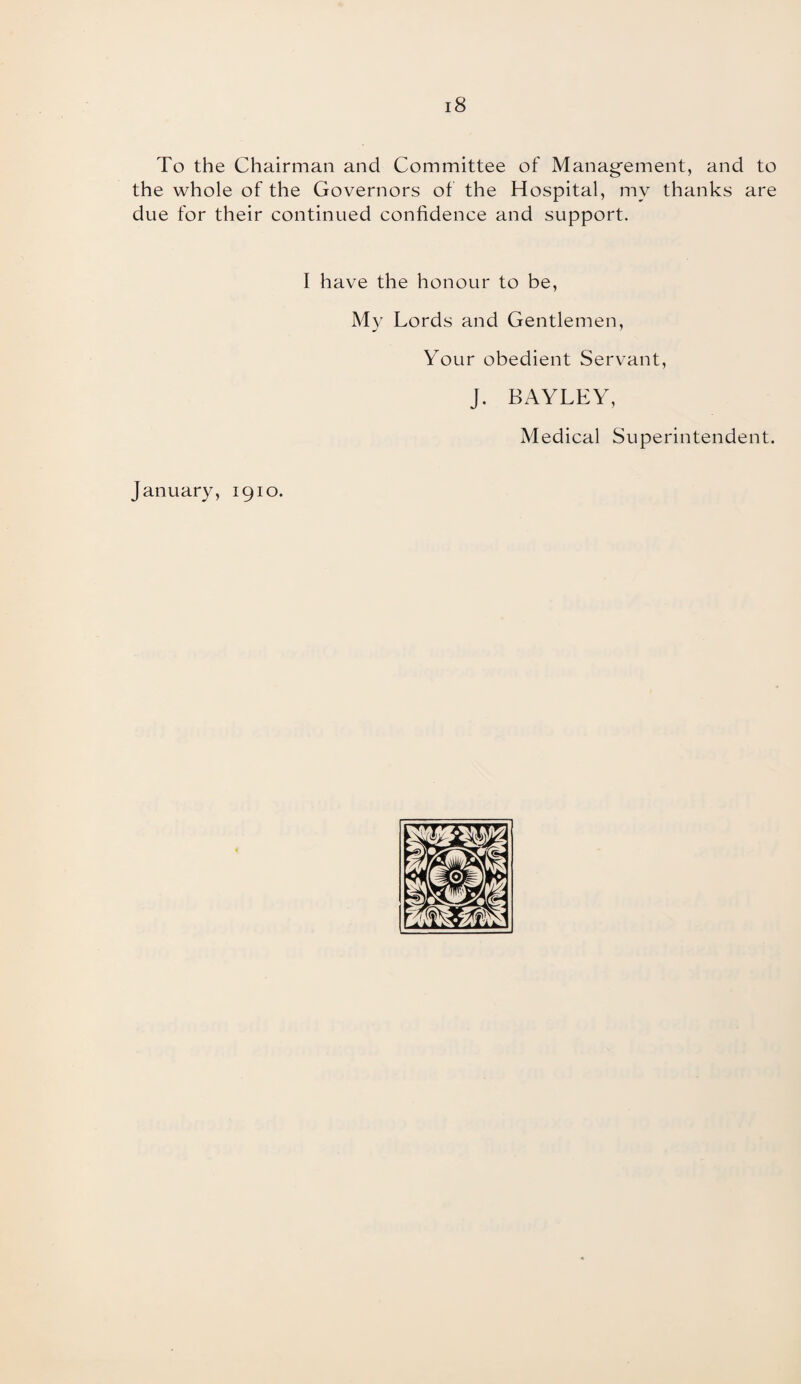 i8 To the Chairman and Committee of Management, and to the whole of the Governors of the Hospital, mv thanks are due for their continued confidence and support. I have the honour to be, My Lords and Gentlemen, Your obedient Servant, J. BAYLEY, Medical Superintendent. January, 1910.