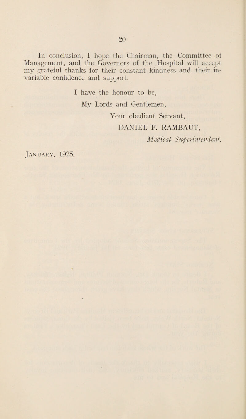 In conclusion, I hope the Chairman, the Committee of Management, and the Governors of the Hospital will accept my grateful thanks for their constant kindness and their in¬ variable confidence and support. I have the honour to be. My Lords and Gentlemen, Your obedient Servant, DANIEL F. RAMBAUT, Medical Superintendent. January, 1925.