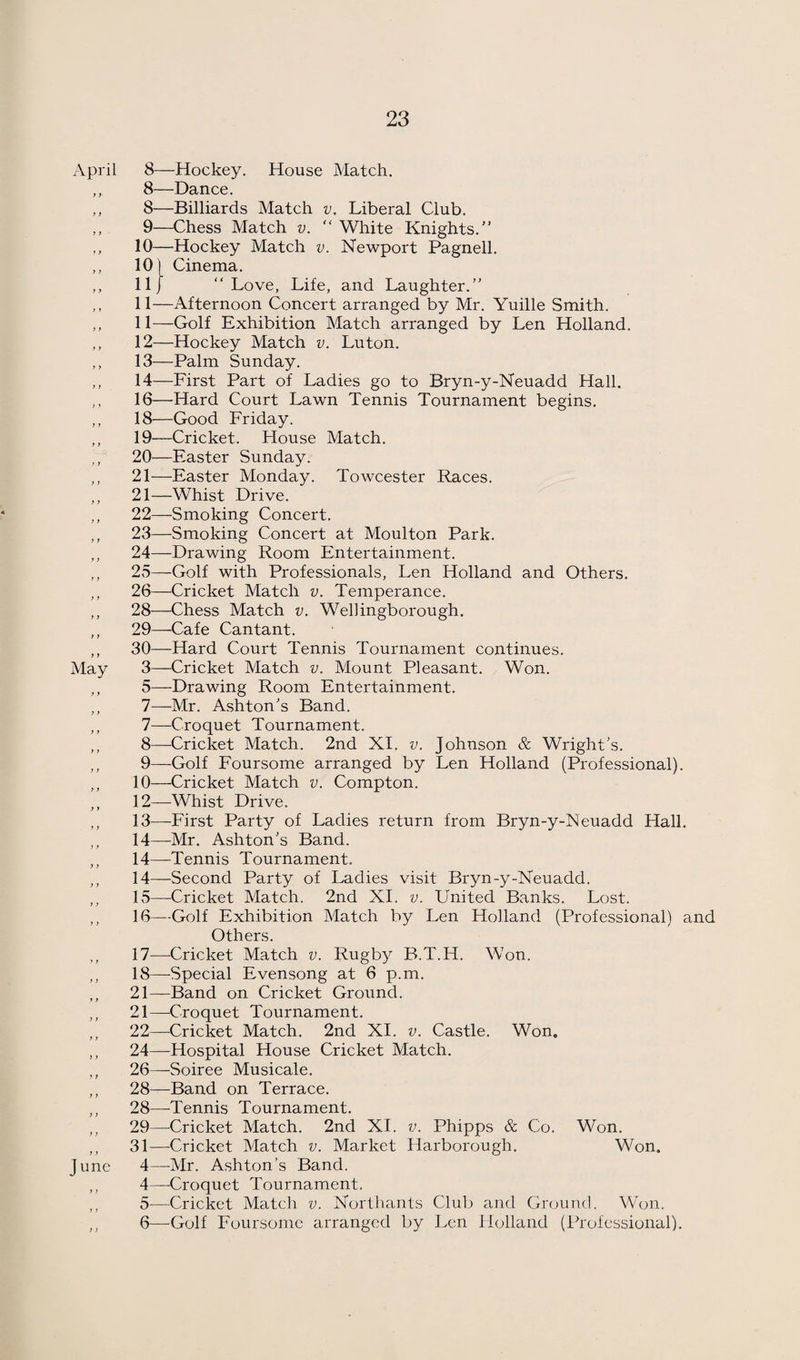 April 8—Hockey. House Match. ,, 8—Dance. ,, 8—Billiards Match v. Liberal Club. ,, 9—Chess Match v. “ White Knights.” ,, 10—Hockey Match v. Newport Pagnell. ,, 10) Cinema. ,, 111 “Love, Life, and Laughter.” ,, 11—Afternoon Concert arranged by Mr. Yuille Smith. ,, 11—Golf Exhibition Match arranged by Len Holland. ,, 12—Hockey Match v. Luton. ,, 13—Palm Sunday. ,, 14—First Part of Ladies go to Bryn-y-Neuadd Hall. ,, 16—Hard Court Lawn Tennis Tournament begins. ,, 18—Good Friday. ,, 19—Cricket. House Match. ,, 20—Easter Sunday. ,, 21—Easter Monday. Towcester Races. ,, 21—Whist Drive. ,, 22—Smoking Concert. ,, 23—Smoking Concert at Moulton Park. ,, 24—Drawing Room Entertainment. ,, 23—-Golf with Professionals, Len Holland and Others. ,, 26—Cricket Match v. Temperance. ,, 28—Chess Match v. Wellingborough. ,, 29—Cafe Cantant. ,, 30—Hard Court Tennis Tournament continues. May 3—Cricket Match v. Mount Pleasant. Won. ,, 5—Drawing Room Entertainment. ,, 7—Mr. Ashton’s Band. ,, 7—Croquet Tournament. ,, 8—Cricket Match. 2nd XI. v. Johnson & Wright’s. ,, 9—Golf Foursome arranged by Len Holland (Professional). ,, 10—Cricket Match v. Compton. ,, 12—Whist Drive. ,, 13—First Party of Ladies return from Bryn-y-Neuadd Hall. ,, 14—-Mr. Ashton’s Band. ,, 14—Tennis Tournament. ,, 14—Second Party of Ladies visit Bryn-y-Neuadd. ,, 15—Cricket Match. 2nd XI. v. United Banks. Lost. ,, 16—Golf Exhibition Match by Len Holland (Professional) and Others. 17—Cricket Match v. Rugby B.T.H. Won. ,, 18—Special Evensong at 6 p.m. ,, 21—Band on Cricket Ground. ,, 21—Croquet Tournament. ,, 22—Cricket Match. 2nd XI. v. Castle. Won. ,, 24—Hospital House Cricket Match. ,, 26—Soiree Musicale. ,, 28—Band on Terrace. ,, 28—^Tennis Tournament. ,, 29—^Cricket Match. 2nd XI. v. Phipps & Co. Won. ,, 31—Cricket Match v. Market Harborough. Won. June 4—Mr. Ashton’s Band. ,, 4—Croquet Tournament. ,, 5—Cricket Match v. Northants Clul) and Ground. Won. ,, 6—Golf Foursome arranged by Len Holland (Professional).