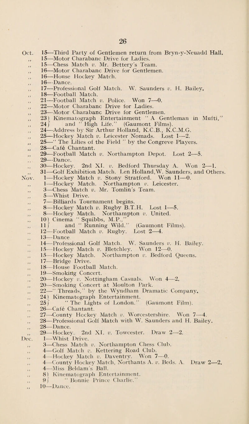 Oct. 15—Third Party of Gentlemen return from Bryn-y-Neuadd Hall. ,, 15—Motor Charabanc Drive for Ladies. „ 15—Chess Match v. Mr. Bettery’s Team. ,, 16—Motor Charabanc Drive for Gentlemen. ,, 16—House Hockey Match. ,, 16—Dance. ,, 17—Professional Golf Match. W. Saunders v. H. Bailey. ,, 18—Football Match. ,, 21—Football Match v. Police. Won 7—-0. „ 22—Motor Charabanc Drive for Ladies. ,, 23—Motor Charabanc Drive for Gentlemen. ,, 231 Kinematograph Entertainment “ A Gentleman in Mufti,” ,, 24/ and ‘‘ High Life.” (Gaumont Films). ,, 24—Address by Sir Arthur Holland, K.C.B., K.C.M.G. ,, 25—Hockey Match v. Leicester Nomads. Lost 1—2. ,, 25—” The Lilies of the Field ” by the Congreve Players. ,, 28—Cafe Chantant. ,, 29—Football Match v. Northampton Depot. Lost 2—5. ,, 29—Dance. ,, 30—Hockey. 2nd XL v. Bedford Thursday A. Won 2—1. ,, 31—Golf Exhibition Match. Len Holland,W. Saunders, and Others. Nov. 1—Hockey Match v. Stony Stratford. Won 11—0. ,, 1—-Hockey Match. Northampton v. Leicester. ,, 3—Chess Match v. Mr. Tomlin's Team. ,, 5—Whist Drive. ,, 7—Billiards Tournament begins. ,, 8—Hockey Match v. Rugby B.T.H. Lost 1—5. ,, 8—Hockey Match. Northampton v. United. ,, 10) Cinema ” Squibbs, M.P.,” ,, 11/ and ” Running Wild.” (Gaumont Films). ,, 12—Football Match v. Rugby. Lost 2—4. ,, 13—Dance ,, 14—Professional Golf Match. W. Saunders v. H. Bailey. ,, 15—Hockey Match v. Bletchley. Won 12—0. ,, 15—Hockey Match. Northampton v. Bedford Queens. ,, 17—Bridge Drive. ,, 18—House Football Match. ,, 19—Smoking Concert. 20—Hockey v. Nottingham Casuals. Won 4—2. ,, 20—Smoking Concert at Moulton Park. ,, 22—‘‘ Threads,” by the Wyndham Dramatic Com})any. ,, 24 I Kinematograph Entertainment. ,, 25/ ” The Lights of London.” (Gaumont Film). ,, 26—Cafe Chantant. ,, 27—-County Hockey Match v. Worcestershire. Won 7—4. ,, 28—Professional Golf Match with W. Saunders and H. Bailey. ,, 28—Dance. ,, 29—Hockey. 2nd XI. v. Towcester. Draw 2—2. Dec. 1^—-Whist Drive. ,, 3—Chess Match v. Northampton Chess Club. ,, 4—Golf Match v. Kettering Road Club. ,, 4—Hockey Match v. Daventry. Won 7—^0. ,, 4—County Hockey Match, Northants A. v. Beds. A. Draw 2—2. ,, 4—Miss Beldam's Ball. ,, 81 Kinematograph Entertainment. ,, 9/ “Bonnie Prince Charlie.” ,, 10—Dance.