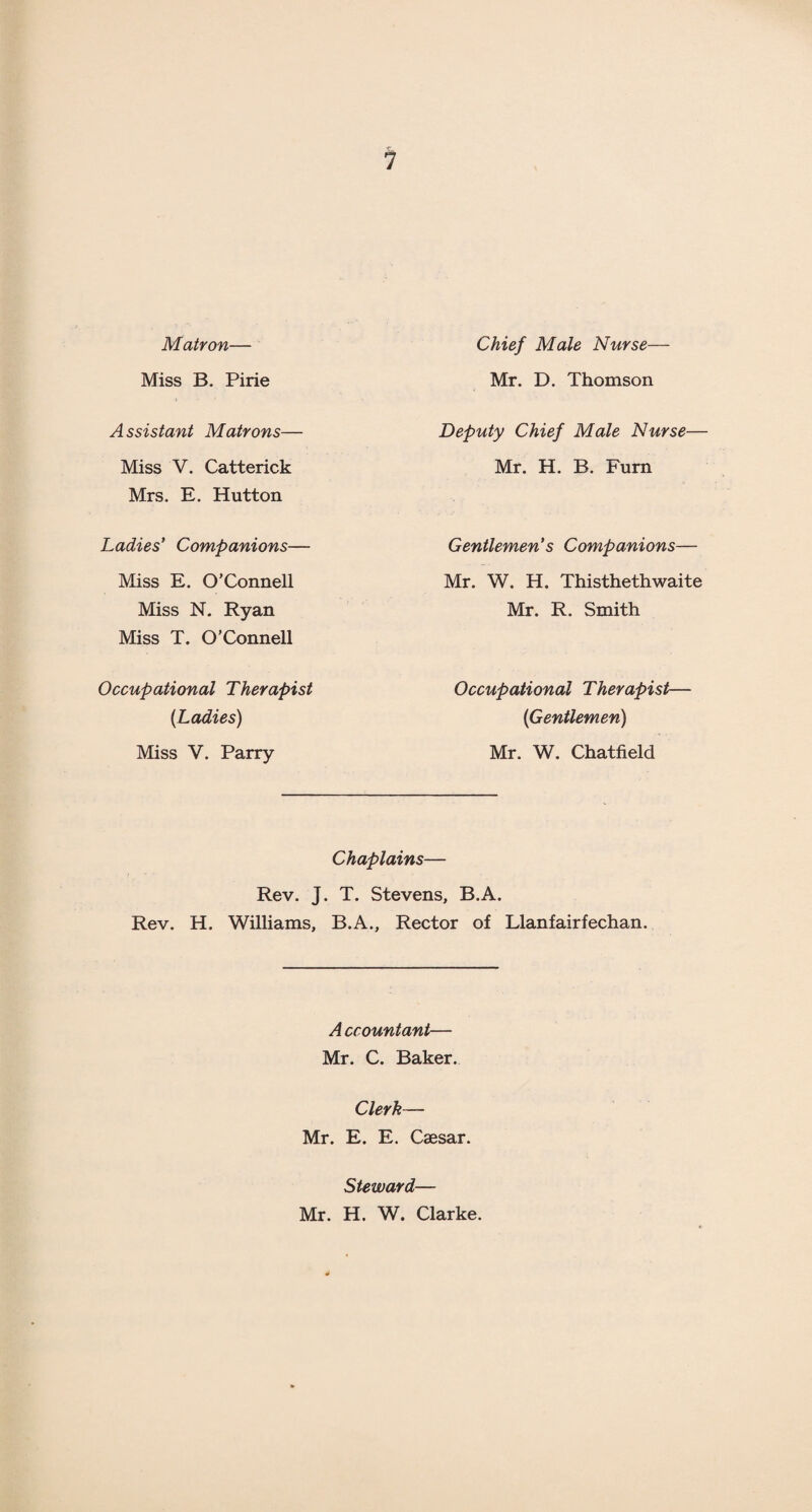 Matron— Miss B. Pine Assistant Matrons— Miss V. Catterick Mrs. E. Hutton Ladies' Companions— Miss E. O’Connell Miss N. Ryan Miss T. O’Connell Occupational Therapist (Ladies) Miss V. Parry Chief Male Nurse— Mr. D. Thomson Deputy Chief Male Nurse— Mr. H. B. Furn Gentlemen’s Companions— Mr. W. H. Thisthethwaite Mr. R. Smith Occupational Therapist— (Gentlemen) Mr. W. Chatfield Chaplains— Rev. J. T. Stevens, B.A. Rev. H. Williams, B.A., Rector of Llanfairfechan. A ccountant— Mr. C. Baker. Clerk— Mr. E. E. Caesar. Steward— Mr. H. W. Clarke.