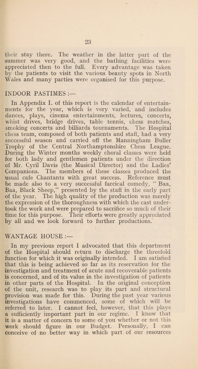 their stay there. The weather in the latter part of the summer was very good, and the bathing facilities were appreciated then to the full. Every advantage was taken by the patients to visit the various beauty spots in North Wales and many parties were organised for this purpose. INDOOR PASTIMES In Appendix I. of this report is the calendar of entertain¬ ments for the year, which is very varied, and includes dances, plays, cinema entertainments, lectures, concerts, whist drives, bridge drives, table tennis, chess matches, smoking concerts and billiards tournaments. The Hospital chess team, composed of both patients and staff, had a very successful season and carried off the Manningham Duller Trophy of the Central Northamptonshire Chess League. During the Winter months weekly choral classes were held for both lady and gentlemen patients under the direction of Mr. Cyril Davis (the Musical Director) and the Ladies' Companions. The members of these classes produced the usual cafe Chantants with great success. Reference must be made also to a very successful farcical comedy, “ Baa, Baa, Black Sheep, presented by the staff in the early part of the year. The high quality of the production was merely the expression of the thoroughness with which the cast under¬ took the work and were prepared to sacrifice so much of their time for this purpose. Their efforts were greatly appreciated by all and we look forward to further productions.’ WANTAGE HOUSE In my previous report I advocated that this department of the Hospital should return to discharge the threefold function for which it was originally intended. I am satisfied that this is being achieved so far as its reservation for the investigation and treatment of acute and recoverable patients is concerned, and of its value in the investigation of patients in other parts of the Hospital. In the original conception of the unit, research was to play its part and structural provision was made for this. During the past year various investigations have commenced, some of which will be referred to later. I cannot feel, however, that this plays a sufficiently important part in our regime. I know that it is a matter of concern to some of you whether or not this work should figure in our Budget. Personally, I can conceive of no better way in which part of our resources