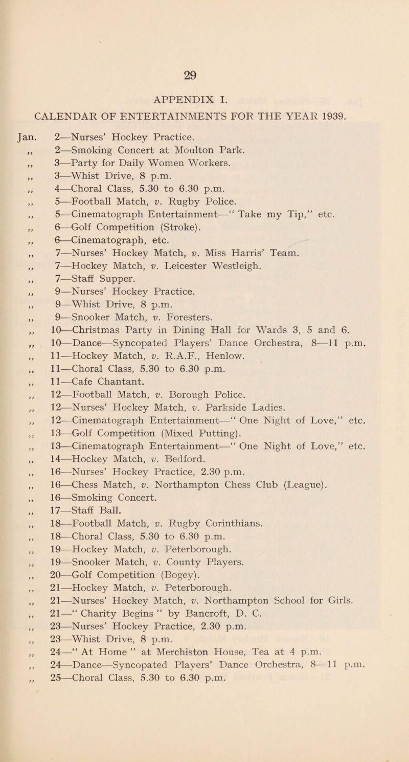 APPENDIX I. CALENDAR OF ENTERTAINMENTS FOR THE YEAR 1939. Jan. 2—Nurses’ Hockey Practice. ,, 2—Smoking Concert at Moulton Park. ,, 3—Party for Daily Women Workers. ,, 3—Whist Drive, 8 p.m. ,, 4—Choral Class, 5.30 to 6.30 p.m. ,, 5—Football Match, v. Rugby Police. ,, 5—Cinematograph Entertainment—“ Take my Tip,” etc. ,, 6—Golf Competition (Stroke). ,, 6—Cinematograph, etc. ,, 7—Nurses’ Hockey Match, v. Miss Harris’ Team. ,, 7—Hockey Match, v. Leicester Westleigh. ,, 7—Staff Supper. ,, 9—Nurses’ Hockey Practice. ,, 9—Whist Drive, 8 p.m. ,, 9-—Snooker Match, v. Foresters. ,, 10-—Christmas Party in Dining Hall for Wards 3, 5 and 6. ,, 10-—Dance-—Syncopated Players’ Dance Orchestra, 8—11 p.m. ,, 11-—Hockey Match, v. R.A.F., Henlow. ,, 11—Choral Class, 5.30 to 6.30 p.m. ,, 11—Cafe Chantant. ,, 12-—Football Match, v. Borough Police. ,, 12—Nurses’ Hockey Match, v. Parkside Ladies. ,, 12—Cinematograph Entertainment—“ One Night of Love,” etc. ,, 13—Golf Competition (Mixed Putting). ,, 13—Cinematograph Entertainment—“ One Night of Love,” etc. ,, 14—Hockey Match, v. Bedford. ,, 16—Nurses’ Hockey Practice, 2.30 p.m. ,, 16—Chess Match, v. Northampton Chess Club (League). ,, 16—Smoking Concert. 17—Staff Ball. ,, 18-—Football Match, v. Rugby Corinthians. ,, 18—Choral Class, 5.30 to 6.30 p.m. ,, 19—Hockey Match, v. Peterborough. ,, 19—Snooker Match, v. County Players. ,, 20—Golf Competition (Bogey). ,, 21-—Hockey Match, v. Peterborough. ,, 21—Nurses’ Hockey Match, v. Northampton School for Girls. ,, 21—“ Charity Begins ” by Bancroft, D. C. ,, 23—Nurses’ Hockey Practice, 2.30 p.m. ,, 23—Whist Drive, 8 p.m. ,, 24—“ At Home ” at Merchiston House, Tea at 4 p.m. ,, 24—Dance—Syncopated Players’ Dance Orchestra, 8—11 p.m. ,, 25—Choral Class, 5.30 to 6.30 p.m.