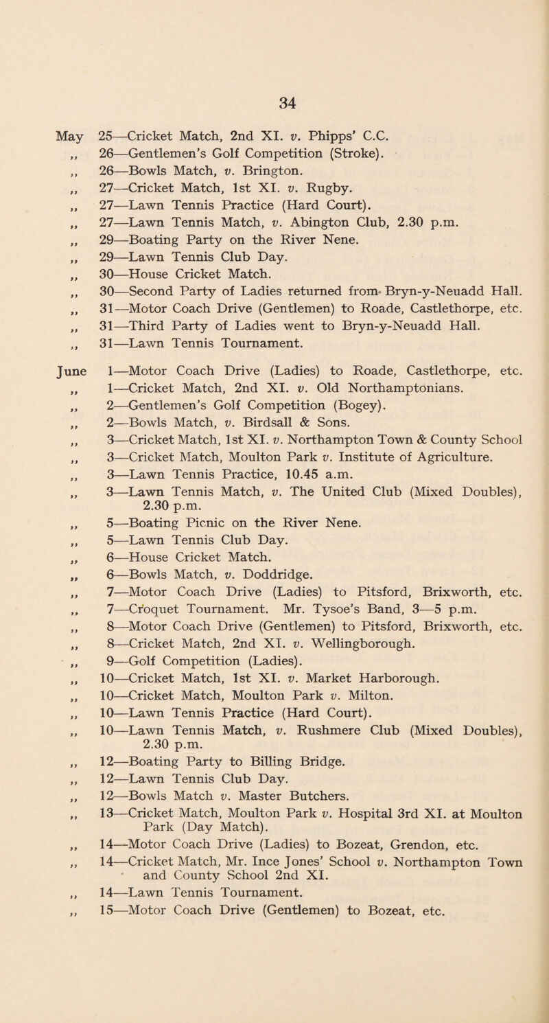 May 25—Cricket Match, 2nd XI. v. Phipps’ C.C. ,, 26—Gentlemen’s Golf Competition (Stroke). ,, 26—Bowls Match, v. Brington. ,, 27—Cricket Match, 1st XI. v. Rugby. ,, 27—Lawn Tennis Practice (Hard Court). „ 27—Lawn Tennis Match, v. Abington Club, 2.30 p.m. ,, 29—Boating Party on the River Nene. ,, 29—Lawn Tennis Club Day. ,, 30—House Cricket Match. ,, 30—Second Party of Ladies returned from- Bryn-y-Neuadd Hall. ,, 31—Motor Coach Drive (Gentlemen) to Roade, Castlethorpe, etc. ,, 31—Third Party of Ladies went to Bryn-y-Neuadd Hall. ,, 31—Lawn Tennis Tournament. June 1—Motor Coach Drive (Ladies) to Roade, Castlethorpe, etc. ,, 1—Cricket Match, 2nd XI. v. Old Northamptonians. ,, 2—Gentlemen’s Golf Competition (Bogey). ,, 2—Bowls Match, v. Birdsall & Sons. ,, 3—Cricket Match, 1st XI. v. Northampton Town & County School ,, 3—Cricket Match, Moulton Park v. Institute of Agriculture. ,, 3—Lawn Tennis Practice, 10.45 a.m. ,, 3—Lawn Tennis Match, v. The United Club (Mixed Doubles), 2.30 p.m. ,, 5—Boating Picnic on the River Nene. ,, 5—Lawn Tennis Club Day. ,, 6—House Cricket Match. „ 6—Bowls Match, v. Doddridge. ,, 7—Motor Coach Drive (Ladies) to Pitsford, Brixworth, etc. ,, 7—Croquet Tournament. Mr. Tysoe's Band, 3—5 p.m. ,, 8—Motor Coach Drive (Gentlemen) to Pitsford, Brixworth, etc. ,, 8—Cricket Match, 2nd XI. v. Wellingborough. ,, 9—Golf Competition (Ladies). ,, 10—Cricket Match, 1st XI. v. Market Harborough. ,, 10—Cricket Match, Moulton Park v. Milton. ,, 10—Lawn Tennis Practice (Hard Court). „ 10—Lawn Tennis Match, v. Rushmere Club (Mixed Doubles), 2.30 p.m. ,, 12—Boating Party to Billing Bridge. ,, 12—Lawn Tennis Club Day. ,, 12—Bowls Match v. Master Butchers. ,, 13—Cricket Match, Moulton Park v. Hospital 3rd XI. at Moulton Park (Day Match). „ 14—Motor Coach Drive (Ladies) to Bozeat, Grendon, etc. ,, 14—Cricket Match, Mr. Ince Jones’ School v. Northampton Town and County School 2nd XI. ,, 14—Lawn Tennis Tournament.