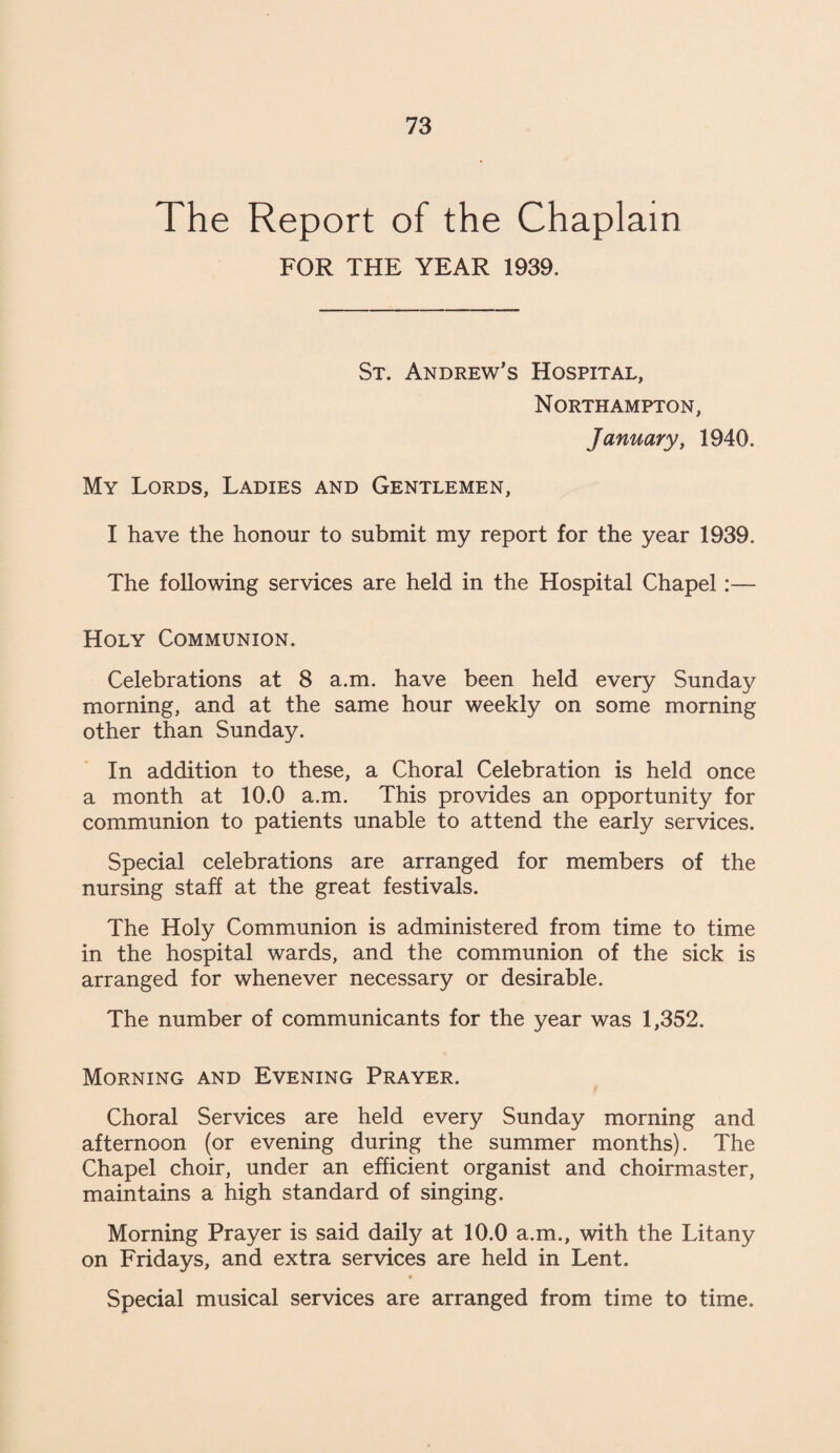 The Report of the Chaplain FOR THE YEAR 1939. St. Andrew’s Hospital, Northampton, January, 1940. My Lords, Ladies and Gentlemen, I have the honour to submit my report for the year 1939. The following services are held in the Hospital Chapel:— Holy Communion. Celebrations at 8 a.m. have been held every Sunday morning, and at the same hour weekly on some morning other than Sunday. In addition to these, a Choral Celebration is held once a month at 10.0 a.m. This provides an opportunity for communion to patients unable to attend the early services. Special celebrations are arranged for members of the nursing staff at the great festivals. The Holy Communion is administered from time to time in the hospital wards, and the communion of the sick is arranged for whenever necessary or desirable. The number of communicants for the year was 1,352. Morning and Evening Prayer. Choral Services are held every Sunday morning and afternoon (or evening during the summer months). The Chapel choir, under an efficient organist and choirmaster, maintains a high standard of singing. Morning Prayer is said daily at 10.0 a.m., with the Litany on Fridays, and extra services are held in Lent. Special musical services are arranged from time to time.