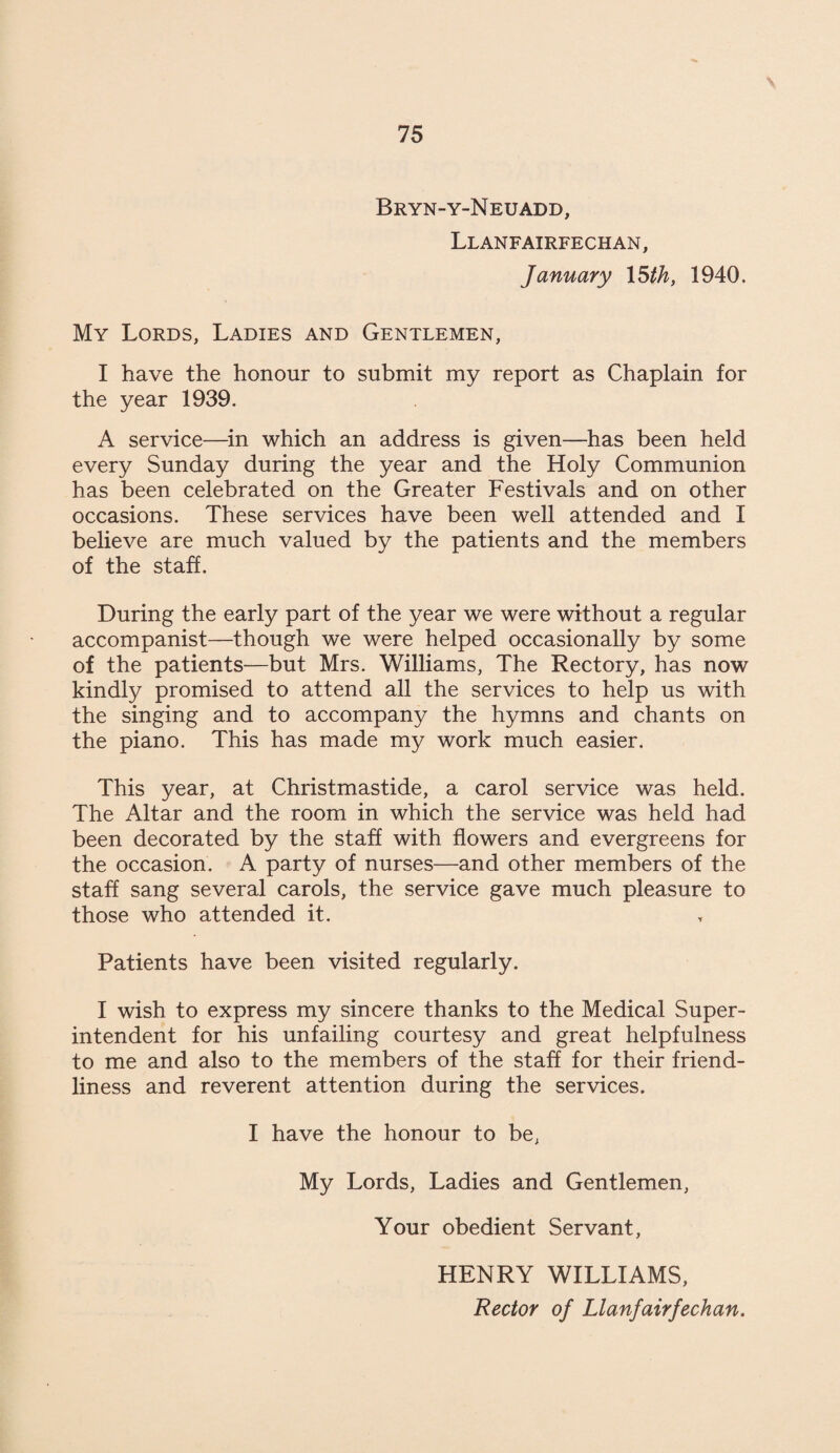 Bryn-y-Neuadd, Llanfairfechan, January 15 th, 1940. My Lords, Ladies and Gentlemen, I have the honour to submit my report as Chaplain for the year 1939. A service—in which an address is given—has been held every Sunday during the year and the Holy Communion has been celebrated on the Greater Festivals and on other occasions. These services have been well attended and I believe are much valued by the patients and the members of the staff. During the early part of the year we were without a regular accompanist—though we were helped occasionally by some of the patients—but Mrs. Williams, The Rectory, has now kindly promised to attend all the services to help us with the singing and to accompany the hymns and chants on the piano. This has made my work much easier. This year, at Christmastide, a carol service was held. The Altar and the room in which the service was held had been decorated by the staff with flowers and evergreens for the occasion. A party of nurses—and other members of the staff sang several carols, the service gave much pleasure to those who attended it. Patients have been visited regularly. I wish to express my sincere thanks to the Medical Super¬ intendent for his unfailing courtesy and great helpfulness to me and also to the members of the staff for their friend¬ liness and reverent attention during the services. I have the honour to be, My Lords, Ladies and Gentlemen, Your obedient Servant, HENRY WILLIAMS, Rector of Llanfairfechan.