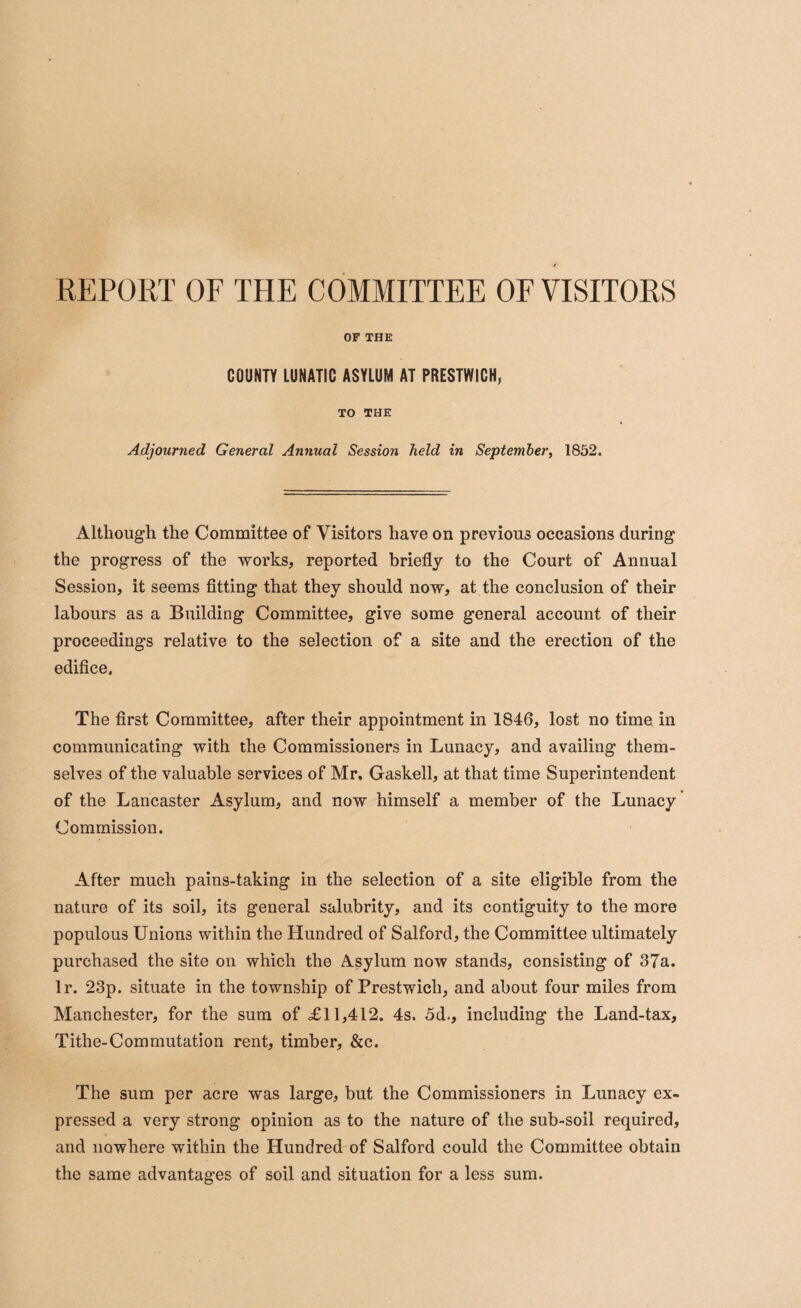 OF THE COUNTY LUNATIC ASYLUM AT PRESTWICH, TO THE Adjourned General Annual Session held in September, 1852. Although the Committee of Visitors have on previous occasions during the progress of the works, reported briefly to the Court of Annual Session, it seems fitting that they should now, at the conclusion of their labours as a Building Committee, give some general account of their proceedings relative to the selection of a site and the erection of the edifice. The first Committee, after their appointment in 1846, lost no time in communicating with the Commissioners in Lunacy, and availing them¬ selves of the valuable services of Mr. Gaskell, at that time Superintendent of the Lancaster Asylum, and now himself a member of the Lunacy Commission. After much pains-taking in the selection of a site eligible from the nature of its soil, its general salubrity, and its contiguity to the more populous Unions within the Hundred of Salford, the Committee ultimately purchased the site on which the Asylum now stands, consisting of 37a. lr. 23p. situate in the township of Prestwich, and about four miles from Manchester, for the sum of £11,412. 4s. 5d., including the Land-tax, Tithe-Commutation rent, timber, &c. The sum per acre was large, but the Commissioners in Lunacy ex¬ pressed a very strong opinion as to the nature of the sub-soil required, and nowhere within the Hundred of Salford could the Committee obtain the same advantages of soil and situation for a less sum.