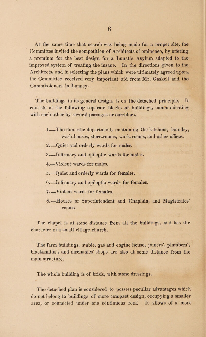 At the same time that search was being made for a proper site, the Committee invited the competition of Architects of eminence, by offering a premium for the best design for a Lunatic Asylum adapted to the improved system of treating the insane. In the directions given to the Architects, and in selecting the plans which were ultimately agreed upon, the Committee received very important aid from Mr. Gaskell and the Commissioners in Lunacy. The building, in its general design, is on the detached principle. It consists of the following separate blocks of buildings, communicating with each other by several passages or corridors. 1. —The domestic department, containing the kitchens, laundry, wash-houses, store-rooms, work-rooms, and other offices. 2. —Quiet and orderly wards for males. 3. —Infirmary and epileptic wards for males. 4 _Violent wards for males. 5 _Quiet and orderly wards for females. 6. —Infirmary and epileptic wards for females. 7. —Violent wards for females. 8. —Houses of Superintendent and Chaplain, and Magistrates' rooms. The chapel is at some distance from all the buildings, and has the character of a small village church. The farm buildings, stable, gas and engine house, joiners’, plumbers’, blacksmiths’, and mechanics’ shops are also at some distance from the main structure. The whole building is of brick, with stone dressings. The detached plan is considered to possess peculiar advantages which do not belong to buildings of more compact design, occupying a smaller area, or connected under one continuous roof. It allows of a more