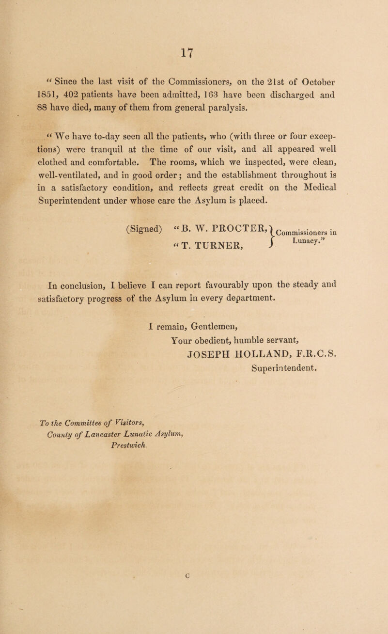 “ Since the last visit of the Commissioners, on the 21st of October 1851, 402 patients have been admitted, 163 have been discharged and 88 have died, many of them from general paralysis. “We have to-day seen all the patients, who (with three or four excep¬ tions) were tranquil at the time of our visit, and all appeared well clothed and comfortable. The rooms, which we inspected, were clean, well-ventilated, and in good order; and the establishment throughout is in a satisfactory condition, and reflects great credit on the Medical Superintendent under whose care the Asylum is placed. (Signed) “ T. TURNER, In conclusion, I believe I can report favourably upon the steady and satisfactory progress of the Asylum in every department. I remain. Gentlemen, Your obedient, humble servant, JOSEPH HOLLAND, F.R.C.S. Superintendent. To the Committee of Visitors, County of Lancaster Lunatic Asylum, Prestwick C