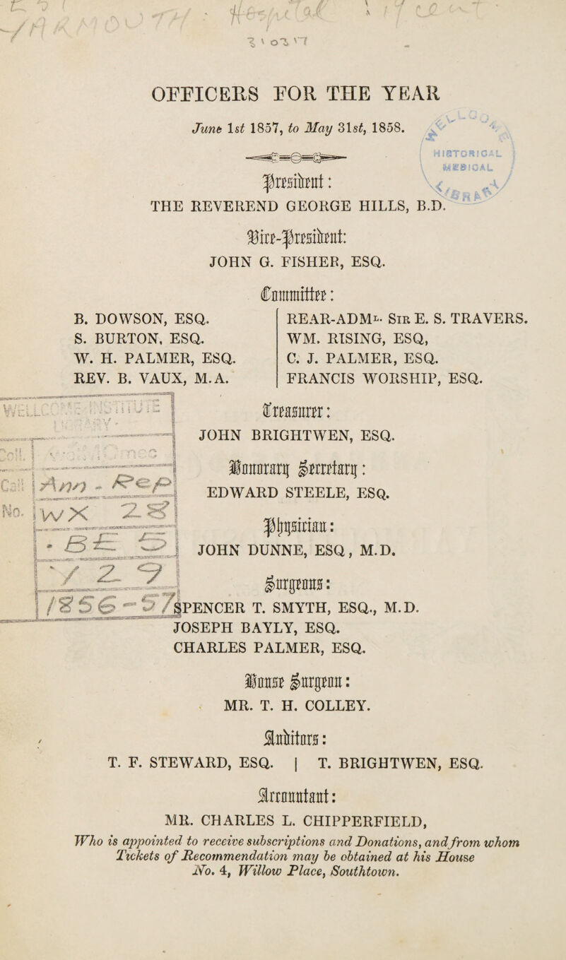 OFFICERS FOR THE YEAR June 1 st 1857, to May 31s£, 1858. HISTORIC feSieiCA wV r i • - ^■sa^esaaKHtrsf^ Can I y\y)0 - Ho. | WX 2. THE REVEREND GEORGE HILLS, B.D. fin-frisitont: JOHN G. FISHER, ESQ. Cmnraitte: REAR-ADML* SirE. S. TRAVERS. WM. RISING, ESQ, C. J. PALMER, ESQ. FRANCIS WORSHIP, ESQ. fxtmm: JOHN BRIGHTWEN, ESQ. \ lattararg gmtej: EDWARD STEELE, ESQ. B. DOWSON, ESQ. S. BURTON, ESQ. W. H. PALMER, ESQ. REV. B. VAUX, M. A. Kas aaeawwi * .•*.--&*.*** r3t*i*xasaittm^vaae>'~ b££ j : > 8 Hunt: _ J JOHN DUNNE, ESQ, M.D. ,-tm vs. • jubmKW * •’ S*r-» ’ / y O ^  gurgMiis: PMOUMI i I3PENCER T. SMYTH, ESQ., M.D. JOSEPH BAYLY, ESQ. CHARLES PALMER, ESQ. ImrsB $urgum: MR. T. H. COLLEY. f aiiitars: T. F. STEWARD, ESQ. | T. BRIGHTWEN, ESQ. Imrantaat: MR. CHARLES L. CHIPPERFIELD, Who is appointed to receive subscriptions and Donations, andfrom whom Tickets of Recommendation may be obtained at his House Ho. 4, Willow Place, Southtown.