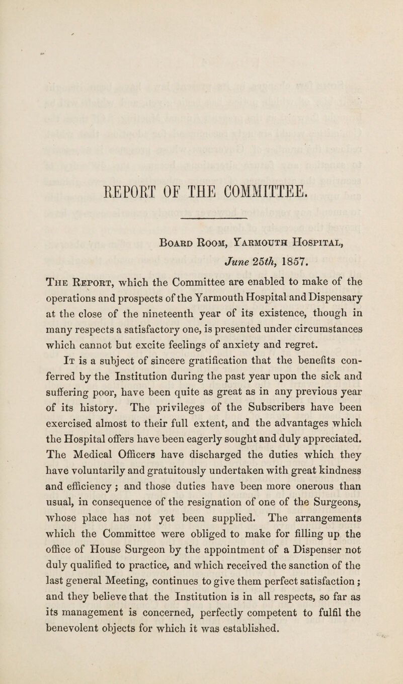 REPORT OF THE COMMITTEE. Board Boom, Tarmouth Hospital, June 25thf 1857. The Report, which the Committee are enabled to make of the operations and prospects of the Yarmouth Hospital and Dispensary at the close of the nineteenth year of its existence, though in many respects a satisfactory one, is presented under circumstances which cannot but excite feelings of anxiety and regret. It is a subject of sincere gratification that the benefits con¬ ferred by the Institution during the past year upon the sick and suffering poor, have been quite as great as in any previous year of its history. The privileges of the Subscribers have been exercised almost to their full extent, and the advantages which the Hospital offers have been eagerly sought and duly appreciated. The Medical Officers have discharged the duties which they have voluntarily and gratuitously undertaken with great kindness and efficiency; and those duties have been more onerous than usual, in consequence of the resignation of one of the Surgeons, whose place has not yet been supplied. The arrangements which the Committee were obliged to make for filling up the office of House Surgeon by the appointment of a Dispenser not duly qualified to practice, and which received the sanction of the last general Meeting, continues to give them perfect satisfaction; and they believe that the Institution is in all respects, so far as its management is concerned, perfectly competent to fulfil the benevolent objects for which it was established.