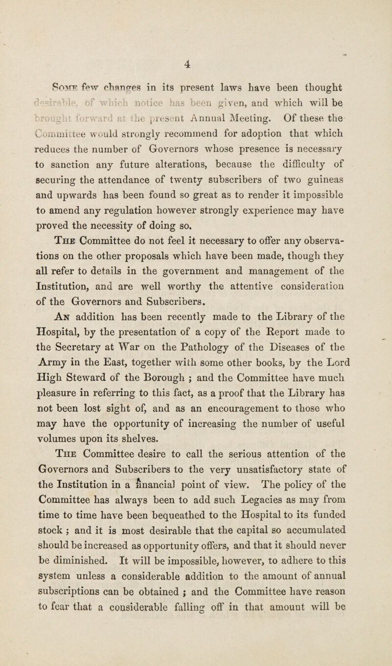 Srwv, fpxv olmnfyps in its present laws have been thought irable, of which notice has been given, and which will be h< present Annual Meeting. Of these the Committee would strongly recommend for adoption that which reduces the number of Governors whose presence is necessary to sanction any future alterations, because the difficulty of securing the attendance of twenty subscribers of two guineas and upwards has been found so great as to render it impossible to amend any regulation however strongly experience may have proved the necessity of doing so. The Committee do not feel it necessary to offer any observa¬ tions on the other proposals which have been made, though they all refer to details in the government and management of the Institution, and are well worthy the attentive consideration of the Governors and Subscribers. An addition has been recently made to the Library of the Hospital, by the presentation of a copy of the Report made to the Secretary at War on the Pathology of the Diseases of the Army in the East, together with some other books, by the Lord High Steward of the Borough ; and the Committee have much pleasure in referring to this fact, as a proof that the Library has not been lost sight of, and as an encouragement to those who may have the opportunity of increasing the number of useful volumes upon its shelves. The Committee desire to call the serious attention of the Governors and Subscribers to the very unsatisfactory state of the Institution in a financial point of view. The policy of the Committee has always been to add such Legacies as may from time to time have been bequeathed to the Hospital to its funded stock ; and it is most desirable that the capital so accumulated should be increased as opportunity offers, and that it should never be diminished. It will be impossible, however, to adhere to this system unless a considerable addition to the amount of annual subscriptions can be obtained ; and the Committee have reason to fear that a considerable falling off in that amount will be