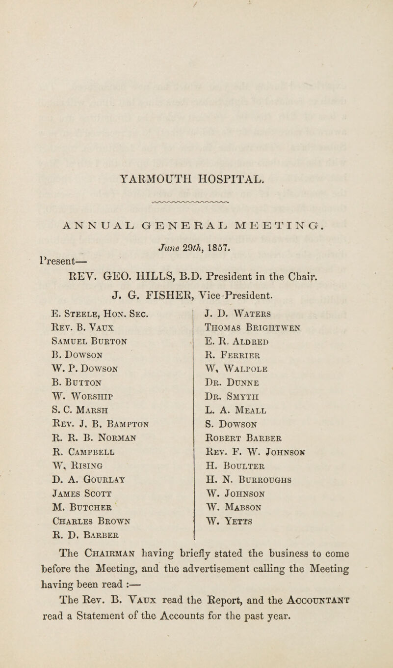 YARMOUTH HOSPITAL. ANNUAL GENERAL MEETING. June 29th, 1857. Present— REY. GEO. PULLS, B.D. President in the Chair. J. G. FISHER, Vice-President. E. Steele, Hon. Sec. J. D. Waters Rev. B. Vaux Thomas Brigiitwen Samuel Burton E. R. Aldred B. Dowson R. Ferrier W. P. Dowson W, Walpole B. Button Dr. Dunne W. Worship Dr. Smyth S. C. Marsh L. A. Meall Rev. J. B. Bampton S. Dowson R. R. B. Norman Robert Barber R. Campbell Rev. F. W. Johnson W. Rising H. Boulter D. A. Gourlay H. N. Burroughs James Scott W. Johnson M. Butcher W. Mabson Charles Brown R. D, Barber W. Yetts The Chairman having briefly stated the business to come before the Meeting, and the advertisement calling the Meeting having been read :— The Rev. B. Vaux read the Report, and the Accountant read a Statement of the Accounts for the past year.