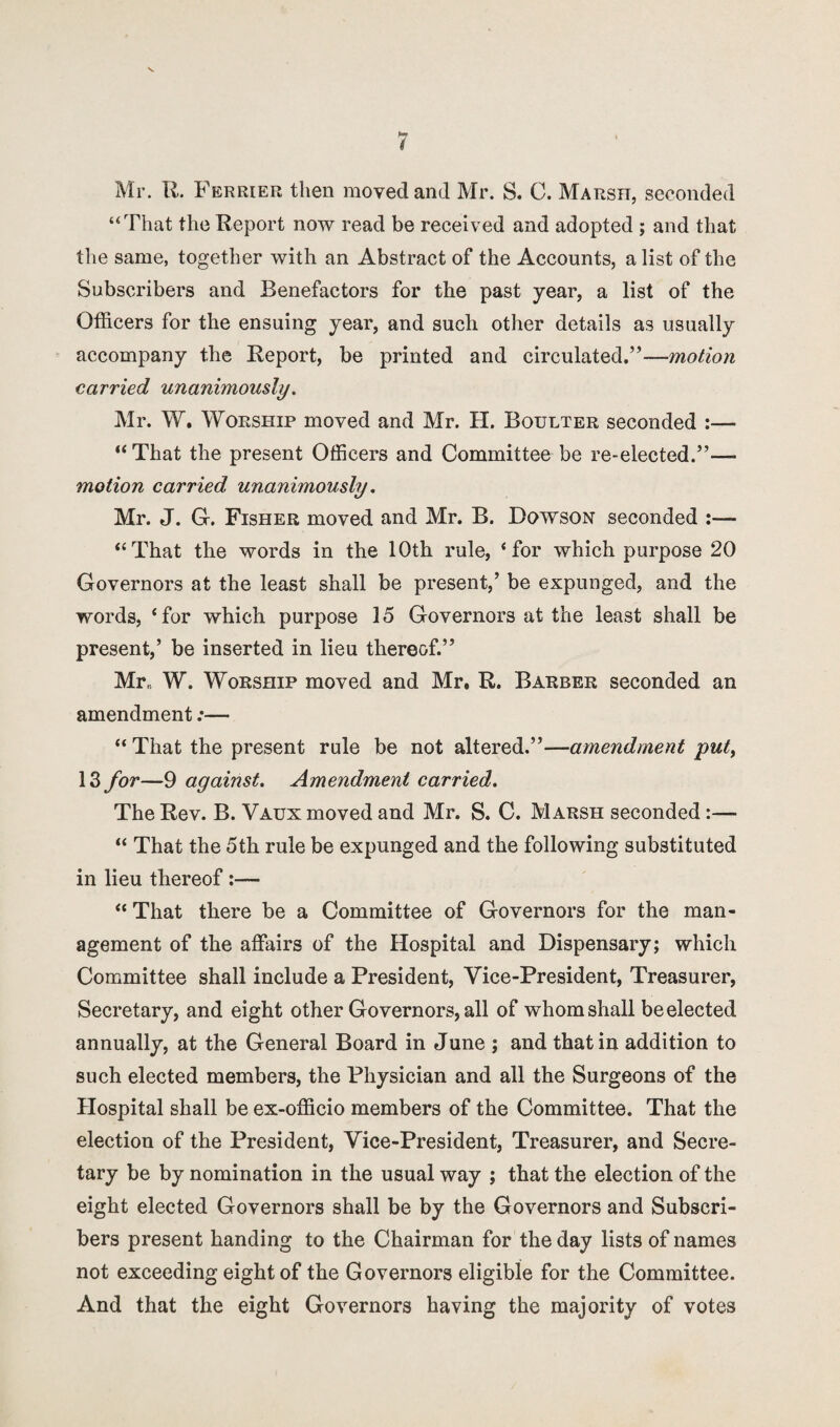 Mr. R. Ferrier then moved and Mr. S. C. Marsh, seconded “That the Report now read be received and adopted ; and that the same, together with an Abstract of the Accounts, a list of the Subscribers and Benefactors for the past year, a list of the Officers for the ensuing year, and such other details as usually accompany the Report, be printed and circulated.”—motion carried unanimously. Mr. W. Worship moved and Mr. H. Boulter seconded :— “ That the present Officers and Committee be re-elected.”— motion carried unanimously. Mr. J. G. Fisher moved and Mr. B. Dowson seconded :— “That the words in the 10th rule, ‘for which purpose 20 Governors at the least shall be present,’ be expunged, and the words, ‘for which purpose 15 Governors at the least shall be present,’ be inserted in lieu thereof.” Mr,, W. Worship moved and Mr. R. Barber seconded an amendment:— “ That the present rule be not altered.”—amendment put, 13 for—9 against. Amendment carried. The Rev. B. Vaux moved and Mr. S. C. Marsh seconded:— “ That the 5th rule be expunged and the following substituted in lieu thereof :— “ That there be a Committee of Governors for the man¬ agement of the affairs of the Hospital and Dispensary; which Committee shall include a President, Vice-President, Treasurer, Secretary, and eight other Governors, all of whom shall be elected annually, at the General Board in June ; and that in addition to such elected members, the Physician and all the Surgeons of the Hospital shall be ex-officio members of the Committee. That the election of the President, Vice-President, Treasurer, and Secre¬ tary be by nomination in the usual way ; that the election of the eight elected Governors shall be by the Governors and Subscri¬ bers present handing to the Chairman for the day lists of names not exceeding eight of the Governors eligible for the Committee. And that the eight Governors having the majority of votes