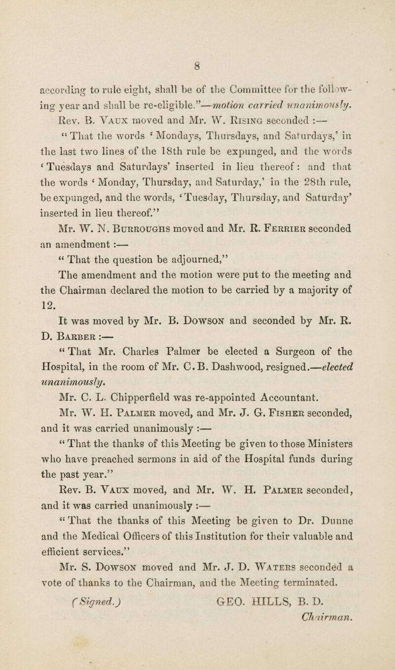 according to rule eight, shall be of the Committee fertile follow¬ ing year and shall be re-eligible.”—motion carried unanimously. Rev. B, Vaux moved and Mr. W. Rising seconded :— “ That the words i Mondays, Thursdays, and Saturdays,’ in the last two lines of the 18th rule be expunged, and the words ‘ Tuesdays and Saturdays’ inserted in lieu thereof: and that the words ‘ Monday, Thursday, and Saturday,’ in the 28th rule, be expunged, and the words, ‘Tuesday, Thursday, and Saturday’ inserted in lieu thereof.” Mr. W. N. Burroughs moved and Mr. R. Ferrier seconded an amendment :— “ That the question be adjourned,” The amendment and the motion were put to the meeting and the Chairman declared the motion to be carried by a majority of 12. It was moved by Mr. B. Dowson and seconded by Mr. R. D. Barber :— “ That Mr. Charles Palmer be elected a Surgeon of the Hospital, in the room of Mr. C.B. Dashwood, resigned.—elected unanimously. Mr. C. L. Chipperfield was re-appointed Accountant. Mr. W. H. Palmer moved, and Mr. J. G. Fisher seconded, and it was carried unanimously :— “ That the thanks of this Meeting be given to those Ministers who have preached sermons in aid of the Hospital funds during the past year.” Rev. B. Vaux moved, and Mr. W. H. Palmer seconded, and it was carried unanimously :— “ That the thanks of this Meeting be given to Dr. Dunne and the Medical Officers of this Institution for their valuable and efficient services.” Mr. S. Dowson moved and Mr. J. D. Waters seconded a vote of thanks to the Chairman, and the Meeting terminated. (Signed.) GEO. HILLS, B. D. Chairman.