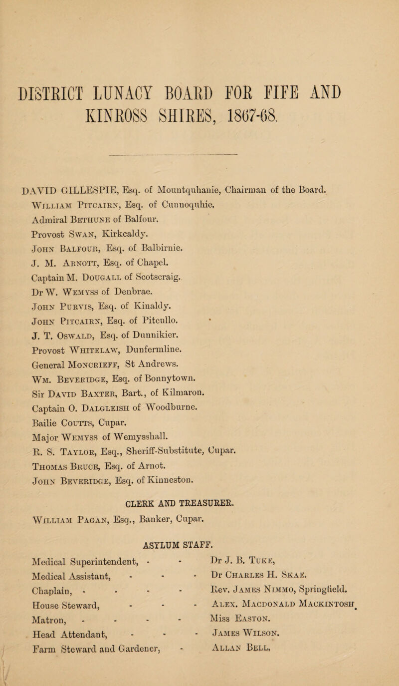 DISTRICT LUNACY BOARD FOR FIFE AND KINROSS SHIRES, 1807-08. DAVID GILLESPIE, Esq. of Mountquhanie, Chairman of the Board. William Pitcairn, Esq. of Cunuoquhie. Admiral Bethuise of Balfour. Provost Swan, Kirkcaldy. John Balfour, Esq. of Balbirnie. J. M. Arnott, Esq. of Chapel. Captain M. Dougall of Scotscraig. DrW. Wemyss of Denbrae. John Purvis, Esq. of Kinaldy. John Pitcairn, Esq. of Pitcullo. J. T. Oswald, Esq. of Dunnikier. Provost Whitelaw, Dunfermline. General Moncrieff, St Andrews. Wm. Beveridge, Esq. of Bonnytown. Sir David Baxter, Bart., of Kilmaron. Captain 0. Dalgleish of Woodburne. Bailie Coutts, Cupar. Major. Wemyss of Wemyssliall. R. S. Taylor, Esq., Sheriff-Substitute, Cupar. Thomas Bruce, Esq. of Arnot. John Beveridge, Esq. of Kinneston. CLERK AND TREASURER. William Pagan, Esq., Banker, Cupar. ASYLUM STAFF. Medical Superintendent, * Medical Assistant, Chaplain, - House Steward, Matron, Head Attendant, Farm Steward and Gardener Dr J. B. Tuke, Dr Charles H. Skae. Rev. James Nimmo, Spriuglield. Alex. Macdonald Mackintosh i Miss Easton. James Wilson. Allan Bell,