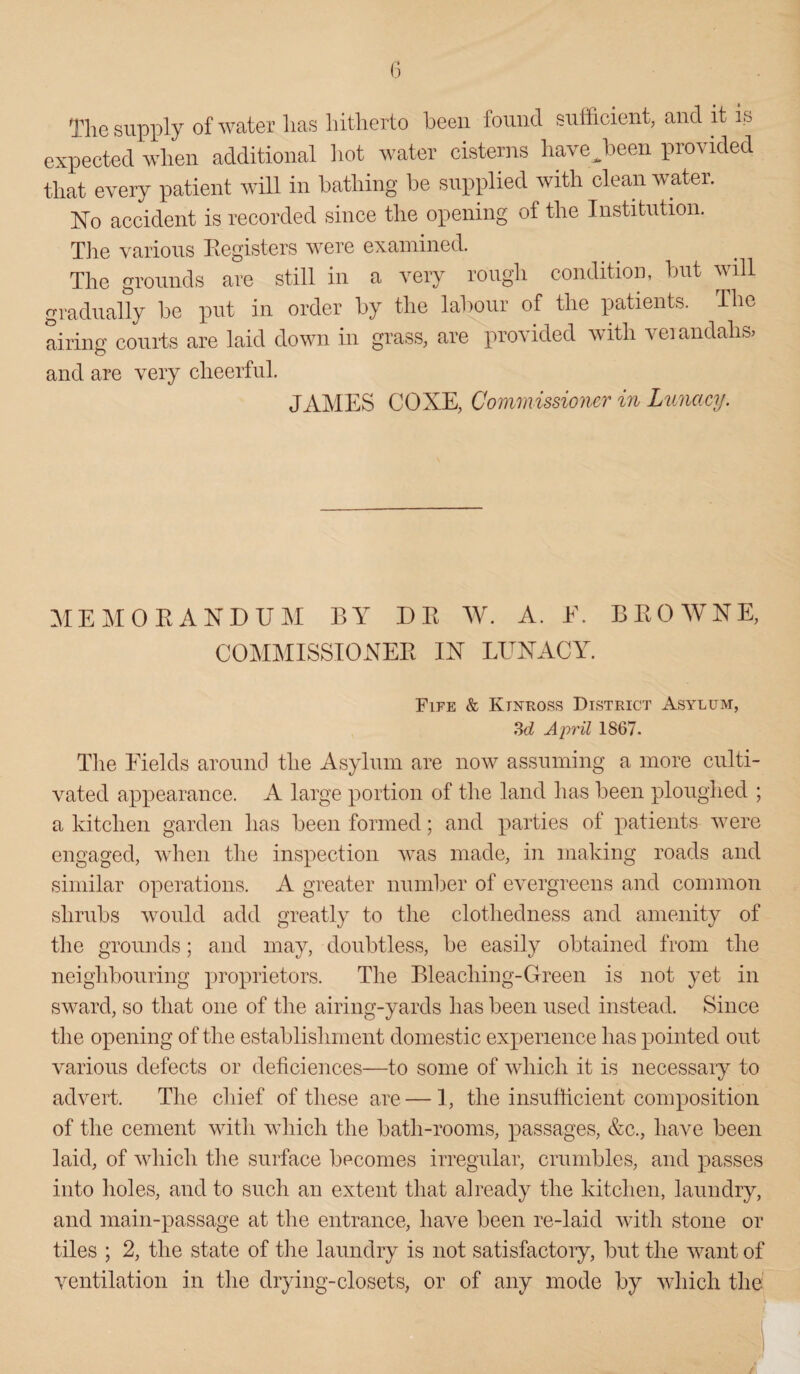 The supply of water lias hitherto been found sufficient, and it is expected when additional hot water cisterns have^been provided that every patient will in bathing be supplied with clean water. No accident is recorded since the opening of the Institution. The various Registers were examined. The grounds are still in a very rough condition, but will gradually be put in order by the labour of the patients. The airing courts are laid down in grass, are provided with verandahs* and are very cheerful. JAMES COXE, Commissioner in Lunacy. MEMORANDUM BY I)R W. A. E. BROWNE, COMMISSIONER IN LUNACY. Fife & Kinross District Asylum, 3d April 1867. The Fields around the Asylum are now assuming a more culti¬ vated appearance. A large portion of the land has been ploughed ; a kitchen garden has been formed; and parties of patients were engaged, when the inspection was made, in making roads and similar operations. A greater number of evergreens and common shrubs would add greatly to the clothedness and amenity of the grounds; and may, doubtless, be easily obtained from the neighbouring proprietors. The Bleaching-Green is not yet in sward, so that one of the airing-yards lias been used instead. Since the opening of the establishment domestic experience has pointed out various defects or deficiences—to some of which it is necessary to advert. The chief of these are—1, the insufficient composition of the cement with which the bath-rooms, passages, &c., have been laid, of which the surface becomes irregular, crumbles, and passes into holes, and to such an extent that already the kitchen, laundry, and main-passage at the entrance, have been re-laid with stone or tiles ; 2, the state of the laundry is not satisfactory, but the want of ventilation in the drying-closets, or of any mode by which the