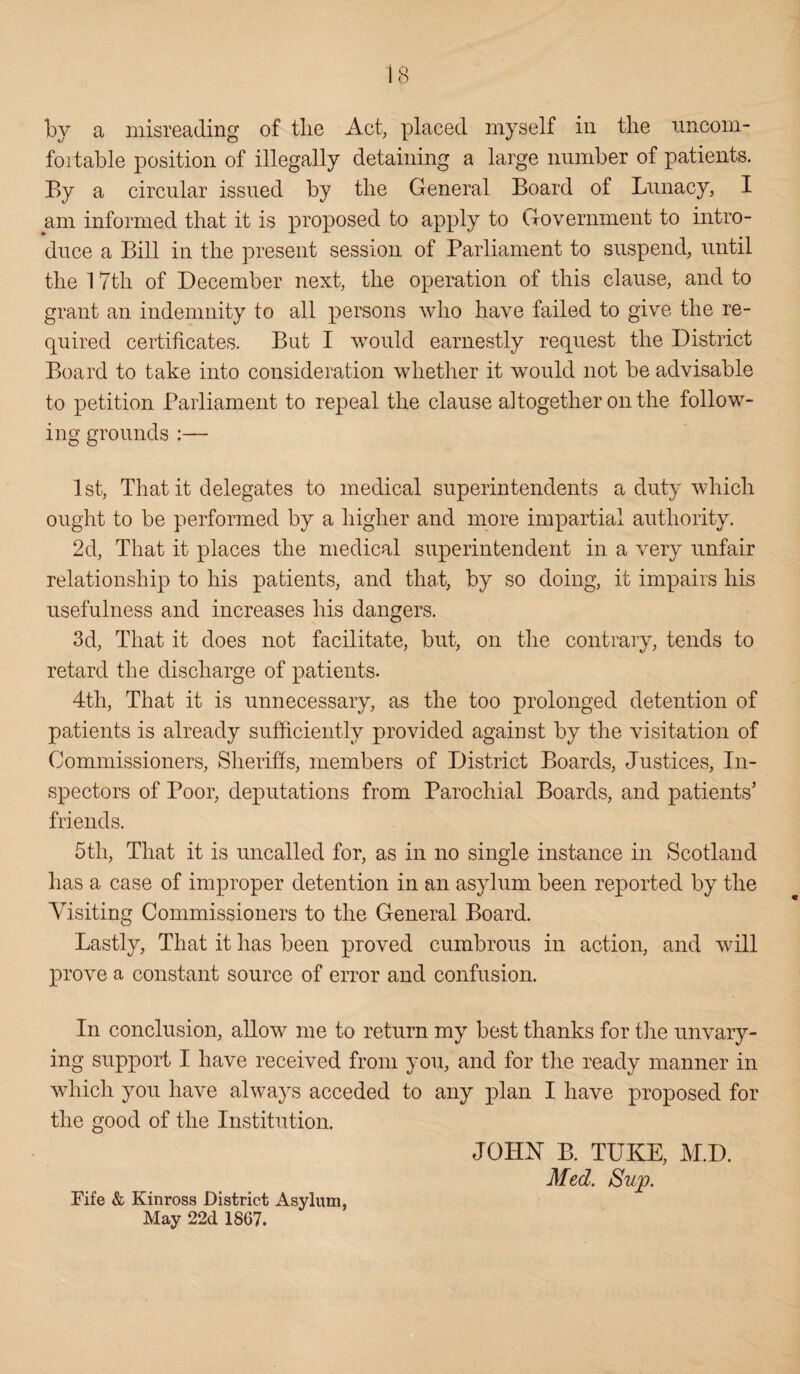 by a misreading of tlie Act, placed myself in the uncom- foitable position of illegally detaining a large number of patients. By a circular issued by the General Board of Lunacy, I am informed that it is proposed to apply to Government to intro¬ duce a Bill in the present session of Parliament to suspend, until the 1 7th of December next, the operation of this clause, and to grant an indemnity to all persons who have failed to give the re¬ quired certificates. But I would earnestly request the District Board to take into consideration whether it would not be advisable to petition Parliament to repeal the clause altogether on the follow¬ ing grounds :— 1st, That it delegates to medical superintendents a duty which ought to be performed by a higher and more impartial authority. 2d, That it places the medical superintendent in a very unfair relationship to his patients, and that, by so doing, it impairs his usefulness and increases his dangers. 3d, That it does not facilitate, but, on the contrary, tends to retard the discharge of patients. 4th, That it is unnecessary, as the too prolonged detention of patients is already sufficiently provided against by the visitation of Commissioners, Sheriffs, members of District Boards, Justices, In¬ spectors of Poor, deputations from Parochial Boards, and patients’ friends. 5tli, That it is uncalled for, as in no single instance in Scotland has a case of improper detention in an asylum been reported by the Visiting Commissioners to the General Board. Lastly, That it has been proved cumbrous in action, and will prove a constant source of error and confusion. In conclusion, allow me to return my best thanks for the unvary¬ ing support I have received from you, and for the ready manner in which you have always acceded to any plan I have proposed for the good of the Institution. JOHN B. TUKE, M.I). Med. Su'p. Fife & Kinross District Asylum, May 22d 1867.