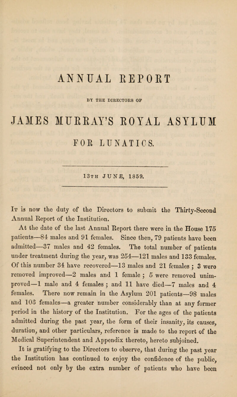 ANNUAL REPORT BY THE DIRECTORS OF JAMES MURRAY’S ROYAL ASYLUM FOR LUNATICS. 13th JUNE, 1859. It is now the duty of the Directors to submit the Thirty-Second Annual Report of the Institution. At the date of the last Annual Report there were in the House 175 patients—81 males and 91 females. Since then, 79 patients have been admitted—37 males and 12 females. The total number of patients under treatment during the year, was 254—121 males and 133 females. Of this number 34 have recovered—13 males and 21 females ; 3 were removed improved—2 males and 1 female ; 5 were removed unim¬ proved—1 male and 4 females ; and 11 have died—7 males and 4 females. There now remain in the Asylum 201 patients—98 males and 103 females—a greater number considerably than at any former period in the history of the Institution. For the ages of the patients admitted during the past year, the form of their insanity, its causes, duration, and other particulars, reference is made to the report of the Medical Superintendent and Appendix thereto, hereto subjoined. It is gratifying to the Directors to observe, that during the past year the Institution has continued to enjoy the confidence of the public, evinced not only by the extra number of patients who have been