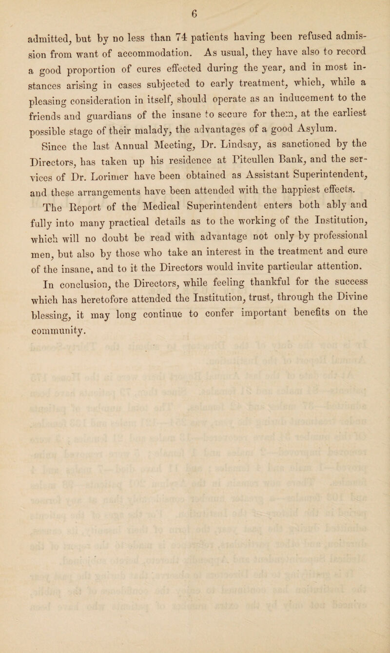 admitted, but by no less than 74 patients having been refused admis¬ sion from want of accommodation. As usual, they have also to record a good proportion of cures effected during the year, and in most in¬ stances arising in cases subjected to early treatment, which, while a pleasing consideration in itself, should operate as an inducement to the friends and guardians of the insane to secure for them, at the earliest possible stage of their malady, the advantages of a good Asylum. Since the last Annual Meeting, Dr. Lindsay, as sanctioned by the Directors, has taken up his residence at Pitcullen Lank, and the ser¬ vices of Dr. Lorimer have been obtained as Assistant Superintendent, and these arrangements have been attended with the happiest effects. The Keport of the Medical Superintendent enters both ably and fully into many practical details as to the working of the Institution, which will no doubt be read with advantage not only by professional men, but also by those who take an interest in the treatment and cure of the insane, and to it the Directors would invite particular attention. In conclusion, the Directors, while feeling thankful for the success which has heretofore attended the Institution, trust, through the Divine blessing, it may long continue to confer important benefits on the community.