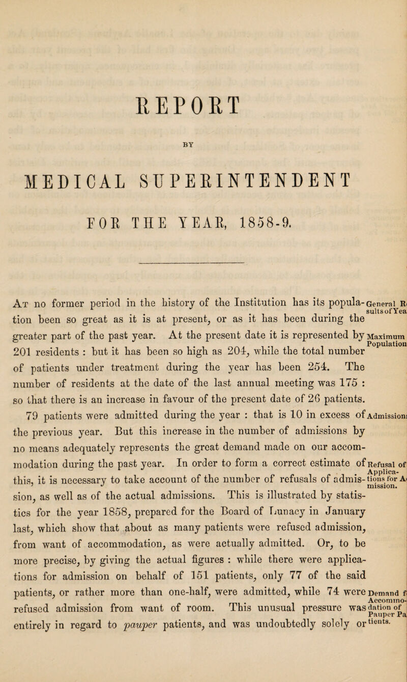 REPORT BY MEDICAL SUPERINTENDENT FOR THE YEAR, 1858-9. At no former period in the history of the Institution has its popula- General r< . */ suits of Yea tion been so great as it is at present, or as it has been during the greater part of the past year. At the present date it is represented by Maximum Population 201 residents : but it has been so high as 204, while the total number of patients under treatment during the year has been 254. The number of residents at the date of the last annual meeting was 175 : so that there is an increase in favour of the present date of 26 patients. 79 patients were admitted during the year : that is 10 in excess of Admission; the previous year. But this increase in the number of admissions by no means adequately represents the great demand made on our accom¬ modation during the past year. In order to form a correct estimate of Refusal of Appiica- this, it is necessary to take account of the number of refusals of admis-tionsfor a< 7 J mission. sion, as well as of the actual admissions. This is illustrated by statis¬ tics for the year 1858, prepared for the Board of Lunacy in January last, which show that about as many patients were refused admission, from want of accommodation, as were actually admitted. Or, to be more precise, by giving the actual figures : while there were applica¬ tions for admission on behalf of 151 patients, only 77 of the said patients, or rather more than one-half, were admitted, while 74 were Demand fj • . Accommo- refused admission from want of room. This unusual pressure wasdationof L Pauper Pa entirely in regard to 'pauper patients, and was undoubtedly solely ortients-