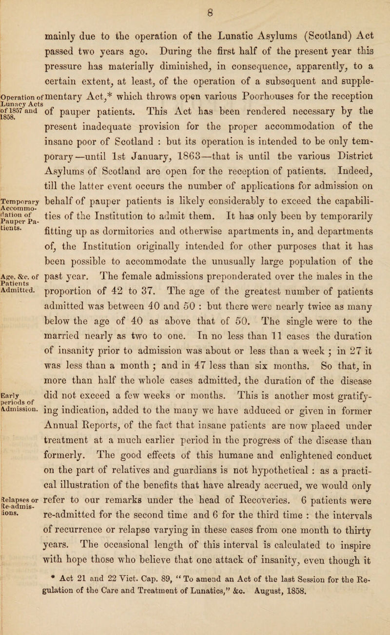 mainly due to tlie operation of the Lunatic Asylums (Scotland) Act passed two years ago. During the first half of the present year this pressure has materially diminished, in consequence, apparently, to a certain extent, at least, of the operation of a subsequent and supple- operationofmentary Act,* which throws open various Poorhouses for the reception Lunacy Acts 1858857 and PauPer Patients. This Act has been rendered necessary by the present inadequate provision for the proper accommodation of the insane poor of Scotland : but its operation is intended to be only tem¬ porary—until 1st January, 1863—that is until the various District Asylums of Scotland are open for the reception of patients. Indeed, till the latter event occurs the number of applications for admission on Temporary behalf of pauper patients is likely considerably to exceed the capabili- riationof ties of the Institution to admit them. It has only been by temporarily Pauper Pa- J j c j tieats. fitting up as dormitories and otherwise apartments in, and departments of, the Institution originally intended for other purposes that it has been possible to accommodate the unusually large population of the Ape, &e. of past year. The female admissions preponderated over the males in the Patients r 1 Admitted, proportion of 42 to 37. The age of the greatest number of patients admitted was between 40 and 50 : but there were nearly twice as many below the age of 40 as above that of 50. The single were to the married nearly as two to one. In no less than 11 cases the duration of insanity prior to admission was about or less than a week • in 27 it was less than a month • and in 47 less than six months. So that, in more than half the whole cases admitted, the duration of the disease Early did not exceed a few weeks or months. This is another most gratify- periods of ° J Admission. jng indication, added to the many we have adduced or given in former Annual Reports, of the fact that insane patients are now placed under treatment at a much earlier period in the progress of the disease than formerly. The good effects of this humane and enlightened conduct on the part of relatives and guardians is not hypothetical : as a practi¬ cal illustration of the benefits that have already accrued, we would only fteiapses or refer to our remarks under the head of Recoveries. 6 patients were (ie-admis- A re-admitted for the second time and 6 for the third time : the intervals of recurrence or relapse varying in these cases from one month to thirty years. The occasional length of this interval is calculated to inspire with hope those who believe that one attack of insanity, even though it * Act 21 and 22 Yict. Cap. 89, “ To amend an Act of the last Session for the Re¬ gulation of the Care and Treatment of Lunatics,” &c. August, 1858. aons.