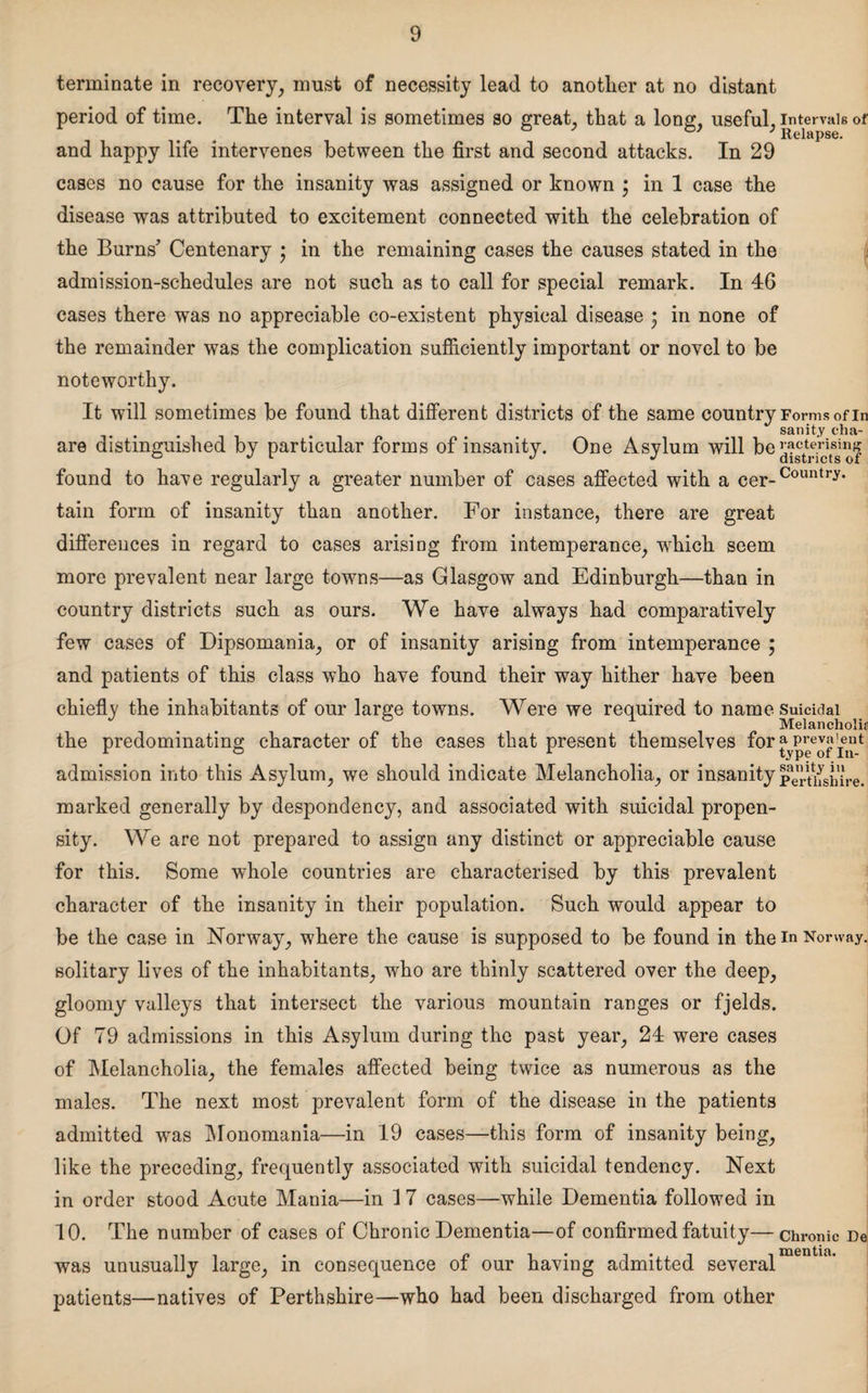 terminate in recovery, must of necessity lead to another at no distant period of time. The interval is sometimes so great, that a long, useful, intervals of ° 3 ; Relapse. and happy life intervenes between the first and second attacks. In 29 cases no cause for the insanity was assigned or known \ in 1 case the disease was attributed to excitement connected with the celebration of the Burns’ Centenary • in the remaining cases the causes stated in the admission-schedules are not such as to call for special remark. In 46 cases there was no appreciable co-existent physical disease • in none of the remainder was the complication sufficiently important or novel to be noteworthy. It will sometimes be found that different districts of the same country Forms of in sanity cha- are distinguished by particular forms of insanity. One Asylum will be™^jjtsi“J found to have regularly a greater number of cases affected with a cer-Country< tain form of insanity than another. For instance, there are great differences in regard to cases arising from intemperance, wrhich seem more prevalent near large towns—as Glasgow and Edinburgh—than in country districts such as ours. We have always had comparatively few cases of Dipsomania, or of insanity arising from intemperance ; and patients of this class who have found their way hither have been chiefly the inhabitants of our large towns. Were we required to name suicidal Melancholia the predominating character of the cases that present themselves for typ^ofin4 admission into this Asylum, we should indicate Melancholia, or insanity Perthshire, marked generally by despondency, and associated with suicidal propen¬ sity. We are not prepared to assign any distinct or appreciable cause for this. Some whole countries are characterised by this prevalent character of the insanity in their population. Such would appear to be the case in Norway, where the cause is supposed to be found in the in Norway, solitary lives of the inhabitants, who are thinly scattered over the deep, gloomy valleys that intersect the various mountain ranges or fjelds. Of 79 admissions in this Asylum during the past year, 24 were cases of Melancholia, the females affected being twice as numerous as the males. The next most prevalent form of the disease in the patients admitted was Monomania—in 19 cases—this form of insanity being, like the preceding, frequently associated with suicidal tendency. Next in order stood Acute Mania—in 17 cases—while Dementia followed in 10. The number of cases of Chronic Dementia—of confirmed fatuity—chronic De was unusually large, in consequence of our having admitted several patients—natives of Perthshire—who had been discharged from other