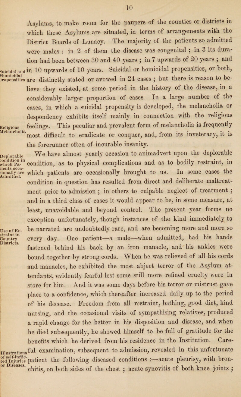 Asylums, to make room for the paupers of the counties or districts in which these Asylums are situated, in terms of arrangements with the District Boards of Lunacy. The majority of the patients so admitted were males : in 2 of them the disease was congenital ; in 3 its dura¬ tion had been between 30 and 40 years \ in 7 upwards of 20 years \ and Suicidal and in 10 upwards of 10 years. Suicidal or homicidal propensities, or both, propensities are distinctly stated or avowed in 24 cases ^ but there is reason to be¬ lieve they existed, at some period in the history of the disease, in a considerably larger proportion of cases. In a large number of the cases, in which a suicidal propensity is developed, the melancholia or despondency exhibits itself mainly in connection with the religious Religious feelings. This peculiar and prevalent form of melancholia is frequently Melancholiadifficult to eradicate or conquer, and, from its inveteracy, it is the forerunner often of incurable insanity. Deplorable We have almost yearly occasion to animadvert upon the deplorable widchPa”1 condition, as to physical complications and as to bodily restraint, in donaiiy are which patients are occasionally brought to us. In some cases the condition in question has resulted from direct and deliberate maltreat¬ ment prior to admission ; in others to culpable neglect of treatment ; and in a third class of cases it would appear to be, in some measure, at least, unavoidable and beyond control. The present year forms no exception unfortunately, though instances of the kind immediately to Use of Re- be narrated are undoubtedly rare, and are becoming more and more so Country11 every dav. One patient—a male—when admitted, had his hands Districts. j j l fastened behind his back by an iron manacle, and his ankles were bound together by strong cords. When he was relieved of all his cords and manacles, he exhibited the most abject terror of the Asylum at¬ tendants, evidently fearful lest some still more refined cruelty were in store for him. And it was some days before his terror or mistrust gave place to a confidence, which thereafter increased daily up to the period of his decease. Freedom from all restraint, bathing, good diet, kind nursing, and the occasional visits of sympathising relatives, produced a rapid change for the better in his disposition and disease, and when he died subsequently, he showed himself to be full of gratitude for the benefits which he derived from his residence in the Institution. Care- Iiiustrationsikd examination, subsequent to admission, revealed in this unfortunate PecfinjSs'patient the following diseased conditions :—acute pleurisy, with bron- 01 Diseases. on gffies 0f the chest ; acute synovitis of both knee joints ;