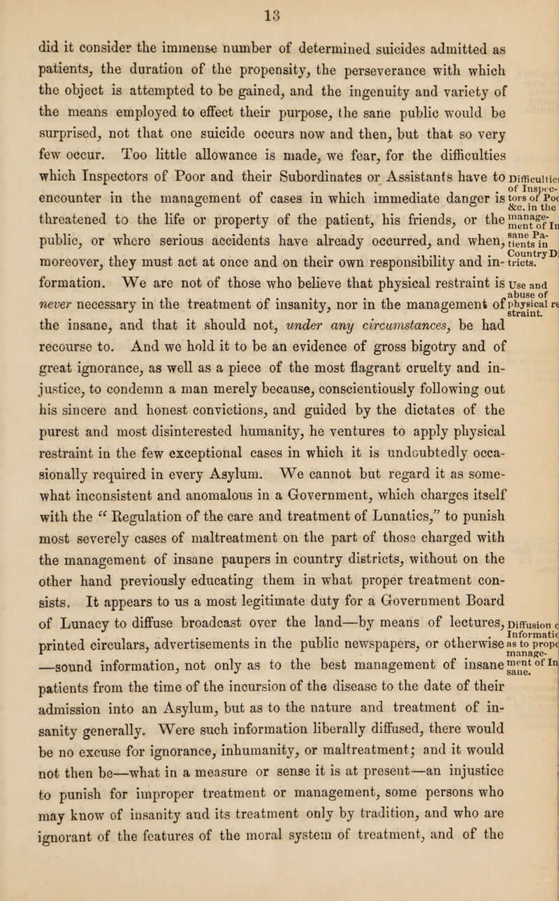 did it consider the immense number of determined suicides admitted as patients, the duration of the propensity, the perseverance with which the object is attempted to be gained, and the ingenuity and variety of the means employed to effect their purpose, the sane public would be surprised, not that one suicide occurs now and then, but that so very few occur. Too little allowance is made, we fear, for the difficulties which Inspectors of Poor and their Subordinates or Assistants have to Difficulties encounter in the management of cases in which immediate danger is tors of Poc ° ° &c. in tlie threatened to the life or property of the patient, his friends, or the SJenfof’ju public, or wfficrc serious accidents have already occurred, and when, tfenetsPin moreover, they must act at once and on their own responsibility and in-SS£!ryDl formation. We are not of those who believe that physical restraint is use and . . . abuse of never necessary m the treatment of insanity, nor m the management of physical re straint. the insane, and that it should not, under any circumstances, be had recourse to. And we hold it to be an evidence of gross bigotry and of great ignorance, as well as a piece of the most flagrant cruelty and in¬ justice, to condemn a man merely because, conscientiously following out his sincere and honest convictions, and guided by the dictates of the purest and most disinterested humanity, he ventures to apply physical restraint in the few exceptional cases in which it is undoubtedly occa¬ sionally required in every Asylum. We cannot but regard it as some¬ what inconsistent and anomalous in a Government, which charges itself with the c< Regulation of the care and treatment of Lunatics,” to punish most severely cases of maltreatment on the part of those charged with the management of insane paupers in country districts, without on the other hand previously educating them in what proper treatment con¬ sists. It appears to us a most legitimate duty for a Government Board of Lunacy to diffuse broadcast over the land—by means of lectures. Diffusion c ........ . . Informatic printed circulars, advertisements in the public newspapers, or otherwise as to prop^ —sound information, not only as to the best management of insane ™entofIn patients from the time of the incursion of the disease to the date of their admission into an Asylum, but as to the nature and treatment of in¬ sanity generally. Were such information liberally diffused, there would be no excuse for ignorance, inhumanity, or maltreatment; and it would not then be—what in a measure or sense it is at present —an injustice to punish for improper treatment or management, some persons who may know of insanity and its treatment only by tradition, and who are ignorant of the features of the moral system of treatment, and of the
