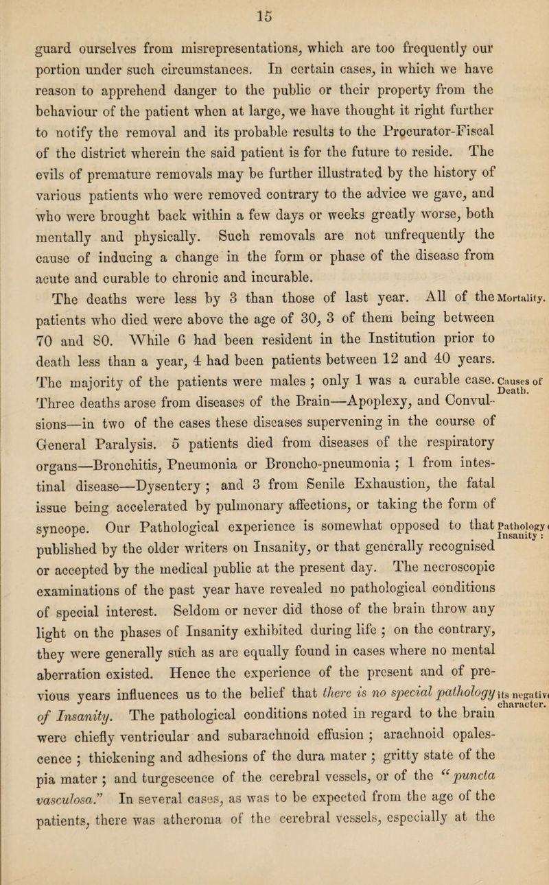 guard ourselves from misrepresentations, which are too frequently our portion under such circumstances. In certain cases, in which we have reason to apprehend danger to the public or their property from the behaviour of the patient when at large, we have thought it right further to notify the removal and its probable results to the Procurator-Fiscal of the district wherein the said patient is for the future to reside. The evils of premature removals may be further illustrated by the history of various patients who were removed contrary to the advice we gave, and who were brought back within a few day3 or weeks greatly worse, both mentally and physically. Such removals are not unfrequently the cause of inducing a change in the form or phase of the disease from acute and curable to chronic and incurable. The deaths were less by 3 than those of last year. All of the Mortality, patients who died were above the age of 30, 3 of them being between 70 and 80. While 6 had been resident in the Institution prior to death less than a year, 4 had been patients between 12 and 40 years. The majority of the patients were males ; only 1 was a curable case, causes of Three deaths arose from diseases of the Brain—Apoplexy, and Convul¬ sions—in two of the cases these diseases supervening in the course of General Paralysis. 5 patients died from diseases of the respiratory organs—Bronchitis, Pneumonia or Broncho-pneumonia ; 1 from intes¬ tinal disease—Dysentery j and 3 from Senile Exhaustion, the fatal issue being accelerated by pulmonary affections, or taking the form of syncope. Our Pathological experience is somewhat opposed to that Pathology < published by the older writers on Insanity, or that generally recognised or accepted by the medical public at the present day. The neeroscopie examinations of the past year have revealed no pathological conditions of special interest. Seldom or never did those of the brain throw any light on the phases of Insanity exhibited during life ; on the contrary, they were generally such as are equally found in cases where no mental aberration existed. Hence the experience of the present and of pre¬ vious years influences us to the belief that there is no special pathology its negativ* v character* of Insanity. The pathological conditions noted in regard to the brain were chiefly ventricular and subarachnoid effusion ; arachnoid opales¬ cence j thickening and adhesions of the dura mater } gritty state of the pia mater ; and turgescence of the cerebral vessels, or of the <c puncta vasculosa.” In several cases, as was to be expected from the age of the patients, there was atheroma of the cerebral vessels, especially at the