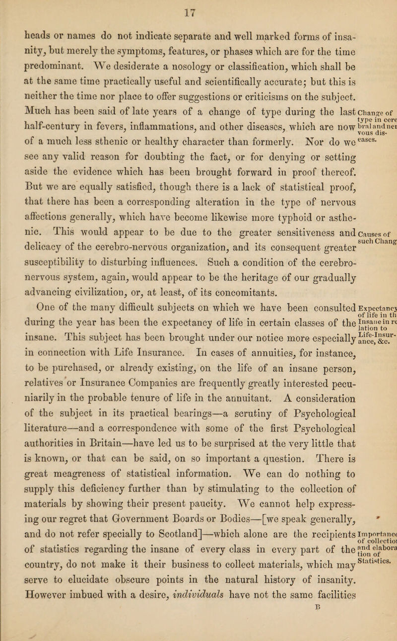 heads or names do not indicate separate and well marked forms of insa¬ nity^ but merely the symptoms, features, or phases which are for the time predominant. We desiderate a nosology or classification, which shall be at the same time practically useful and scientifically accurate; but this is neither the time nor place to offer suggestions or criticisms on the subject. Much has been said of late years of a change of type during the last change of hair-century m fevers, inflammations, and other diseases, which are nowbralandn<?r ' 3 3 vous dis- of a much less sthenic or healthy character than formerly. Nor do we eascs‘ see any valid reason for doubting the fact, or for denying or setting aside the evidence which has been brought forward in proof thereof. But we are equally satisfied, though there is a lack of statistical proof, that there has been a corresponding alteration in the type of nervous affections generally, which have become likewise more typhoid or asthe¬ nic. This would appear to be due to the greater sensitiveness and causes of delicacy of the cerebro-nervous organization, and its consequent greater suchCllan° susceptibility to disturbing influences. Such a condition of the cerebro- nervous system, again, would appear to be the heritage of our gradually advancing civilization, or, at least, of its concomitants. One of the many difficult subjects on which we have been consulted Expectancy . of life in th during the year has been the expectancy of life in certain classes of the re insane. This subject has been brought under our notice more especially anceJI&c!r' in connection with Life Insurance. In cases of annuities, for instance, to be purchased, or already existing, on the life of an insane person, relatives or Insurance Companies are frequently greatly interested pecu¬ niarily in the probable tenure of life in the annuitant. A consideration of the subject in its practical bearings—a scrutiny of Psychological literature—and a correspondence with some of the first Psychological authorities in Britain—have led us to be surprised at the very little that is known, or that can be said, on so important a question. There is great meagreness of statistical information. We can do nothing to supply this deficiency further than by stimulating to the collection of materials by showing their present paucity. We cannot help express¬ ing our regret that Government Boards or Bodies—[we speak generally, and do not refer specially to Scotland!—which alone are the recipients importance of statistics regarding the insane of every class in every part of the ^ ^bora country, do not make it their business to collect materials, which mayStatishcs* serve to elucidate obscure points in the natural history of insanity. However imbued with a desire, individuals have not the same facilities n