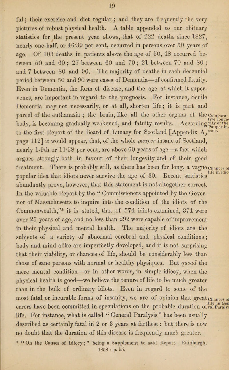 ful; their exercise and diet regular ; and they are frequently the very pictures of robust physical health. A table appended to our obituary statistics for the present year shows, that of 222 deaths since 1827, nearly one-half, or 46*39 per cent, occurred in persons over 50 years of age. Of 103 deaths in patients above the age of 50, 48 occurred be¬ tween 50 and 60; 27 between 60 and 70; 21 between 70 and SO ; and 7 between 80 and 90. The majority of deaths in each decennial period between 50 and 90 were cases of Dementia—of confirmed fatuity. Even in Dementia, the form of disease, and the age at which it super¬ venes, are important in regard to the prognosis. For instance. Senile Dementia may not necessarily, or at all, shorten life; it is part and parcel of the euthanasia ; the brain, like all the other organs of the compara¬ tive lonije- body, is becoming gradually weakened, and fatuity results. Accordinglyofthe to the first Deport of the Board of Lunacy for Scotland [Appendix A,sane* page 112] it would appear, that, of the whole pauper insane of Scotland, nearly l-9th or 11*58 per cent, are above 60 years of age—a fact which argues strongly both in favour of their longevity and of their good treatment. There is probably still, as there has been for long, a vague chances of . . n . . life in idio1 popular idea that idiots never survive the age ot 30. Decent statistics abundantly prove, however, that this statement is not altogether correct. In the valuable Deport by the u Commissioners appointed by the Gover¬ nor of Massachusetts to inquire into the condition of the idiots of the Commonwealth,”* it is stated, that of 574 idiots examined, 374 were over 25 years of age, and no less than 292 were capable of improvement in their physical and mental health. The majority of idiots are the subjects of a variety of abnormal cerebral and physical conditions; body and mind alike are imperfectly developed, and it is not surprising that their viability, or chances of life, should be considerably less than those of sane persons with normal or healthy physiques. But quoad the mere mental condition—or in other words, in simple idiocy, when the physical health is good—we believe the tenure of life to be much greater than in the bulk of ordinary idiots. Even in regard to some of the most fatal or incurable forms of insanity, we are of opinion that great chances oi errors have been committed in speculations on the probable duration ofraf Paraiy” life. For instance, what is called ec General Paralysis” has been usually described as certainly fatal in 2 or 3 years at farthest: but there is now no doubt that the duration of this disease is frequently much greater. * “ On the Causes of Idiocy; ” being a Supplement to said Report. Edinburgh, 1858 : p. 55.
