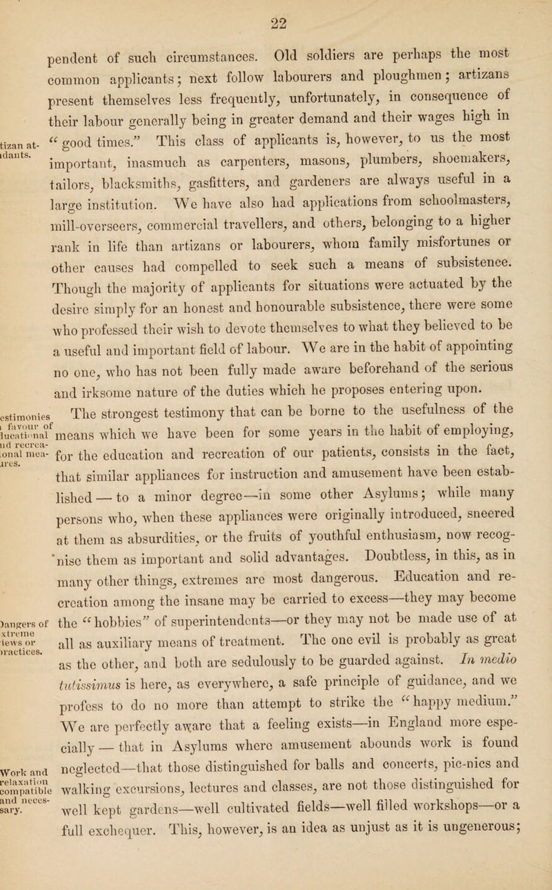 tizan at- idants. pendent of sucli circumstances. Old soldiers are perhaps the most common applicants; next follow labourers and ploughmen ; artizans present themselves less frequently, unfortunately, in consequence of their labour generally being in greater demand and their wages high in (C good times.” This class of applicants is, however, to us the most important, inasmuch as carpenters, masons, plumbers, shoemakers, tailors, blacksmiths, gasfitters, and gardeners are always useful in a large institution. We have also had applications from schoobnasteis, mill-overseers, commercial travellers, and others, belonging to a higher rank in life than artizans or labourers, whom family misfortunes or other causes had compelled to seek such a means of subsistence. Though the majority of applicants for situations were actuated by the desire simply for an honest and honourable subsistence, there were some who professed their wish to devote themselves to wnat they believed to be a useful and important field of labour. We are in the habit of appointing no one, who has not been fully made aware beforehand of the serious and irksome nature of the duties which he proposes entering upon. >stimonies The strongest testimony that can be borne to the usefulness of the ucatinnaf means which we have been for some years in the habit of employing, onal me'a- for the education and recreation of our patients, consists in the fact, that similar appliances for instruction and amusement have been estab- lished — to a minor degree—in some other Asylums; while many persons who, when these appliances were originally introduced, sneered at them as absurdities, or the fruits of youthful enthusiasm, now recog¬ nise them as important and solid advantages. Doubtless, in this, as in many other things, extremes are most dangerous. Education and re¬ creation among the insane may be carried to excess—they may become •angersof the “hobbies” of superintendents—or they may not be made use of at iews or all as auxiliary means of treatment. The one evil is probably as great as the other, and both are sedulously to be guarded against. In medio tutissimus is here, as everywhere, a safe principle of guidance, and we profess to do no more than attempt to strike the “ happy medium. We are perfectly a^are that a feeling exists—in England more espe- cially — that in Asylums where amusement abounds work is found Vorkand neglected—that those distinguished for balls and conceits, pic-nics and iompaUbie walking excursions, lectures and classes, are not those distinguished for md neces- kept gardens_wen cultivated fields—well filled workshops—or a full exchequer. This, however, is an idea as unjust as it is ungenerous;