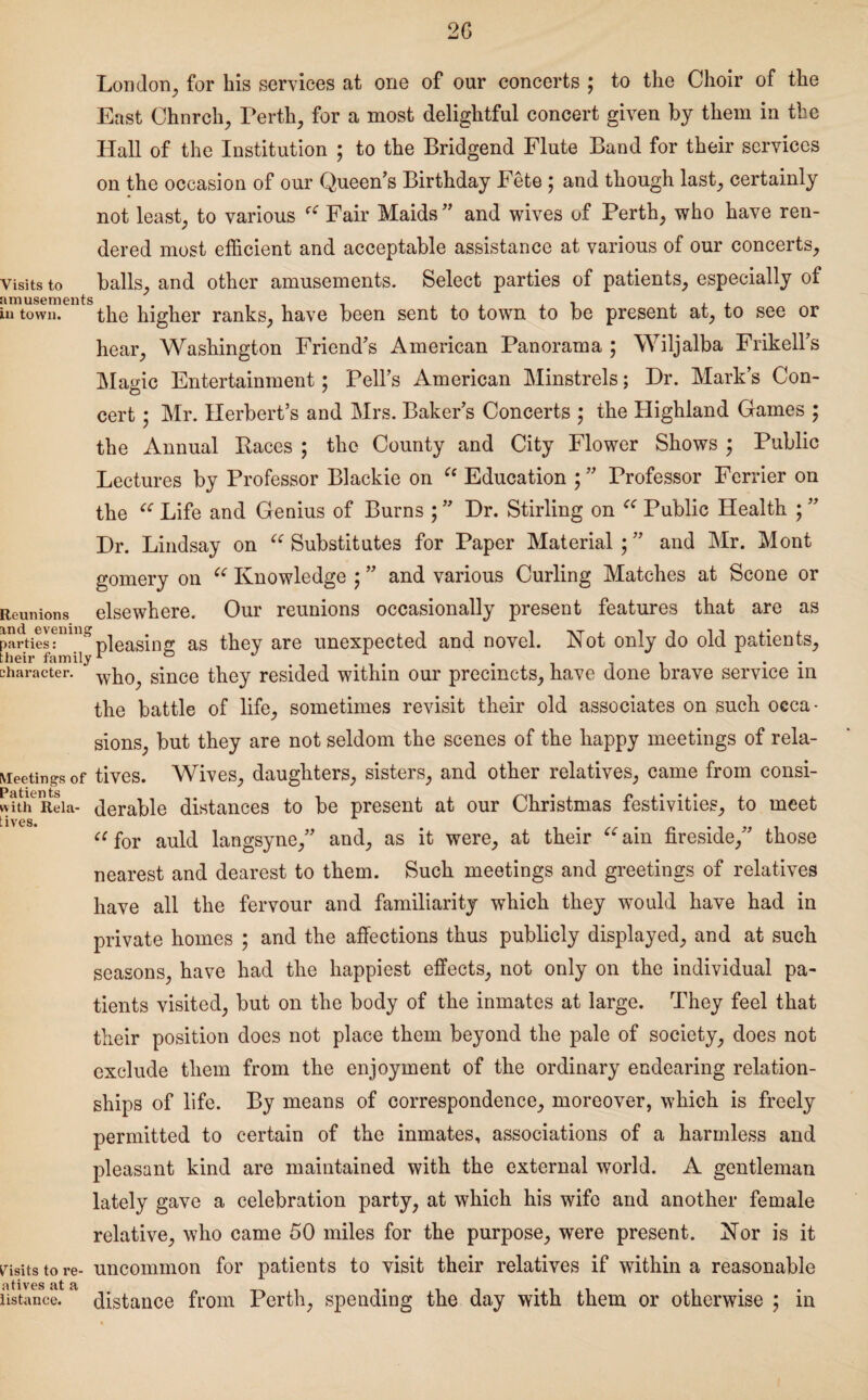 2G London, for his services at one of our concerts ; to the Choir of the East Chnrch, Ferth, for a most delightful concert given by them in the Hall of the Institution ; to the Bridgend Flute Band for their services on the occasion of our Queen’s Birthday Fete ; and though last, certainly not least, to various Fair Maids” and wives of Perth, who have ren¬ dered most efficient and acceptable assistance at various of our concerts. Visits to balls, and other amusements. Select parties of patients, especially of in town. the higher ranks, have been sent to town to be present at, to see or hear, Washington Friend’s American Panorama ; Wiljalba Frikell’s Magic Entertainment; Pell’s American Minstrels; Dr. Mark’s Con¬ cert ; Mr. Herbert’s and Mrs. Baker’s Concerts ; the Highland Games ; the Annual Paces ; the County and City Flower Shows ; Public Lectures by Professor Blackie on “ Education ; ” Professor Ferrier on the “ Life and Genius of Burns ; ” Dr. Stirling on “ Public Health ; ” Dr. Lindsay on “ Substitutes for Paper Material;” and Mr. Mont gomery on e< Knowledge ; ” and various Curling Matches at Scone or Reunions else where. Our reunions occasionally present features that are as pa?ties?mnspleasing as they are unexpected and novel. Not only do old patients, character. wh0^ since they resided within our precincts, have done brave service m the battle of life, sometimes revisit their old associates on such occa¬ sions, but they are not seldom the scenes of the happy meetings of rela- Meetings of tives. Wives, daughters, sisters, and other relatives, came from consi- wfthReia- derable distances to be present at our Christmas festivities, to meet [ ivcs* “ for auld langsyne,” and, as it were, at their “ain fireside,” those nearest and dearest to them. Such meetings and greetings of relatives have all the fervour and familiarity which they would have had in private homes ; and the affections thus publicly displayed, and at such seasons, have had the happiest effects, not only on the individual pa¬ tients visited, but on the body of the inmates at large. They feel that their position does not place them beyond the pale of society, does not exclude them from the enjoyment of the ordinary endearing relation¬ ships of life. By means of correspondence, moreover, which is freely permitted to certain of the inmates, associations of a harmless and pleasant kind are maintained with the external world. A gentleman lately gave a celebration party, at which his wife and another female relative, who came 50 miles for the purpose, were present. Nor is it visits to re- uncommon for patients to visit their relatives if within a reasonable ustance. a distance from Perth, spending the day with them or otherwise ; in