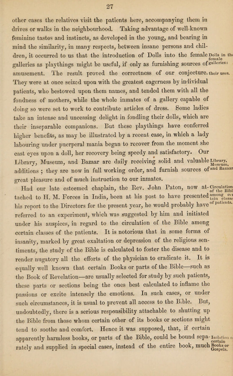 other cases the relatives visit the patients here, accompanying them in drives or walks in the neighbourhood. Taking advantage of well-known feminine tastes and instincts, as developed in the young, and bearing in mind the similarity, in many respects, between insane persons and chil¬ dren, it occurred to us that the introduction of Dolls into the female Dolls in the galleries as playthings might be useful, if only as furnishing sources ofsalleries: amusement. The result proved the correctness of our conjecture, their uses. They were at once seized upon with the greatest eagerness by individual patients, who bestowed upon them names, and tended them with all the fondness of mothers, while the whole inmates of a gallery capable of doing so were set to work to contribute articles of dress. Some ladies take an intense and unceasing delight in fondling their dolls, which are their inseparable companions. But these playthings have conferred higher benefits, as may be illustrated by a recent case, in which a lady labouring under puerperal mania began to recover from the moment she cast eyes upon a doll, her recovery being speedy and satisfactory. Our Library, Museum, and Bazaar arc daily receiving solid and valuable additions ; they are now in full working order, and furnish sources ofand Bazaar great pleasure and of much instruction to our inmates. Had our late esteemed chaplain, the Rev. John Paton, now at-grcuiaUon tached to H. M. Forces in India, been at his post to have presented his report to the Directors for the present year, he would probably ha.ve of patiei,ts* referred to an experiment, which was suggested by him and initiated under his auspices, in regard to the circulation of the Bible among certain classes of the patients. It is notorious that in some forms of insanity, marked by great exaltation or depression of the religious sen¬ timents, the study of the Bible is calculated to foster the disease and to render nugatory all the efforts of the physician to eradicate it. It is equally well known that certain Books or parts of the Bible—such as the Book of Revelation—are usually selected for study by such patients, these parts or sections being the ones best calculated to inflame the passions or excite intensely the emotions. In such cases, or under such circumstances, it is usual to prevent all access to the Bible. But, undoubtedly, there is a serious responsibility attachable to shutting up the Bible from those whom certain other of its books or sections might tend to soothe and comfort. Hence it was supposed, that, if certain apparently harmless books, or parts of the Bible, could be bound sepa-isolation o', rately and supplied in special cases, instead of the entire book, muchBooi^or