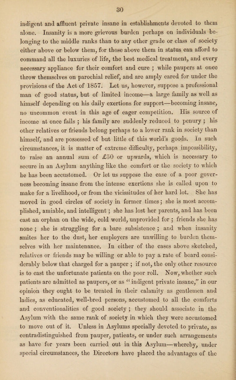 indigent and affluent private insane in establishments devoted to them alone. Insanity is a more grievous burden perhaps on individuals be¬ longing to the middle ranks than to any other grade or class of society either above or below them, for those above them in status can afford to command all the luxuries of life, the best medical treatment, and every necessary appliance for their comfort and cure ; while paupers at once throw themselves on parochial relief, and are amply cared for under the provisions of the Act of 1857. Let us, however, suppose a professional man of good status, but of limited income—a large family as well as himself depending on his daily exertions for support—becoming insane, no uncommon event in this age of eager competition. His source of income at once fails ; his family are suddenly reduced to penury ; his other relatives or friends belong perhaps to a lower rank in society than himself, and are possessed of but little of this world’s goods. In such circumstances, it is matter of extreme difficulty, perhaps impossibility, to raise an annual sum of £50 or upwards, which is necessary to secure in an As3rlum anything like the comfort or the society to which he has been accustomed. Or let us suppose the case of a poor gover¬ ness becoming insane from the intense exertions she is called upon to make for a livelihood, or from the vicissitudes of her hard lot. She has moved in good circles of society in former times; she is most accom¬ plished, amiable, and intelligent; she has lost her parents, and has been cast an orphan on the wide, cold world, unprovided for ; friends she has none ; she is struggling for a bare subsistence ; and when insanity smites her to the dust, her employers are unwilling to burden them¬ selves with her maintenance. In either of the cases above sketched, relatives or friends may be willing or able to pay a rate of board consi¬ derably below that charged for a pauper ; if not, the onty other resource is to cast the unfortunate patients on the poor roll. Now, whether such patients are admitted as paupers, or as “ indigent private insane,” in our opinion they ought to be treated in their calamity as gentlemen and ladies, as educated, well-bred persons, accustomed to all the comforts and conventionalities of good society • they should associate in the Asylum with the same rank of society in which they were accustomed to move out of it. Unless in Asylums specially devoted to private, as contradistinguished from pauper, patients, or under such arrangements as have for years been carried out in this Asylum—whereby, under special circumstances, the Directors have placed the advantages of the