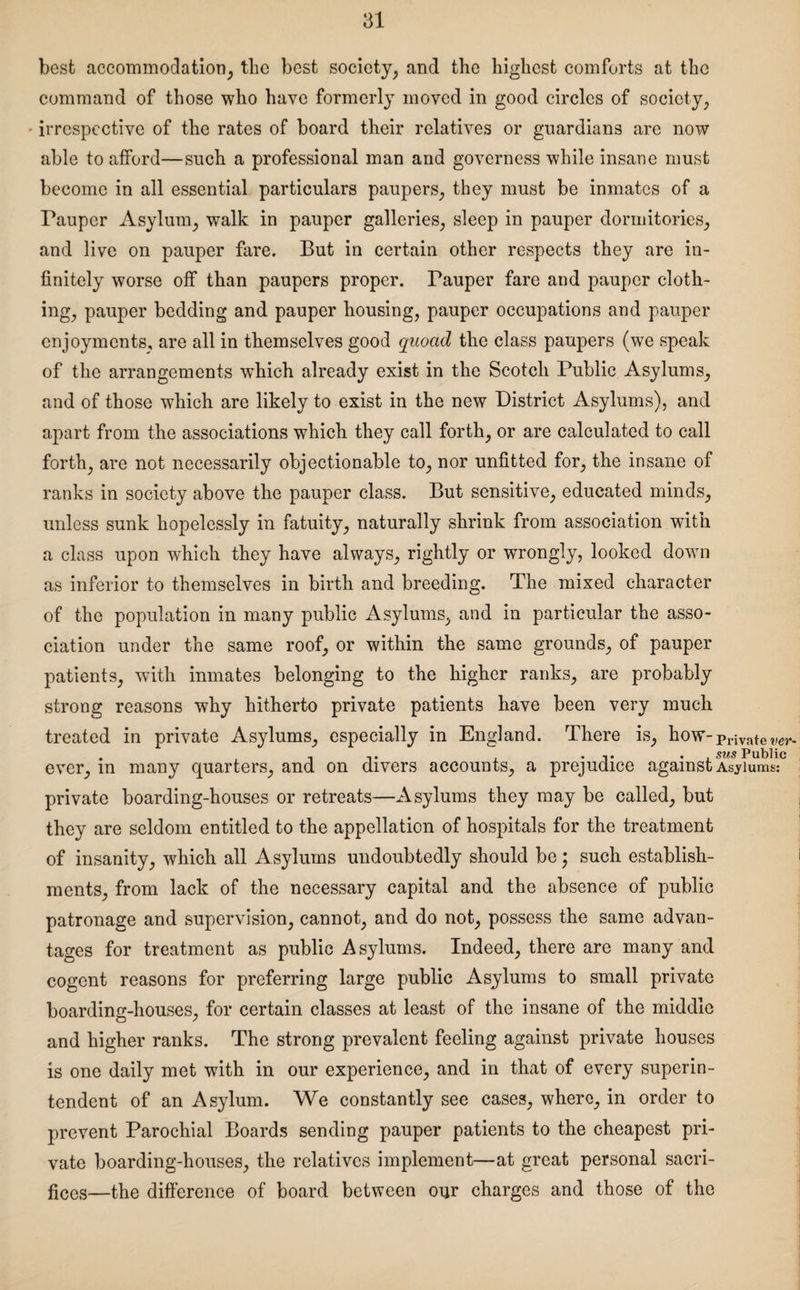 best accommodation, the best society, and the highest comforts at the command of those who have formerly moved in good circles of society, - irrespective of the rates of board their relatives or guardians are now able to afford—such a professional man and governess while insane must become in all essential particulars paupers, they must be inmates of a Fauper Asylum, walk in pauper galleries, sleep in pauper dormitories, and live on pauper fare. But in certain other respects they are in¬ finitely worse off than paupers proper. Pauper fare and pauper cloth¬ ing, pauper bedding and pauper housing, pauper occupations and pauper enjoyments, are all in themselves good quoad the class paupers (we speak of the arrangements which already exist in the Scotch Public Asylums, and of those which are likely to exist in the new District Asylums), and apart from the associations which they call forth, or are calculated to call forth, are not necessarily objectionable to, nor unfitted for, the insane of ranks in society above the pauper class. But sensitive, educated minds, unless sunk hopelessly in fatuity, naturally shrink from association with a class upon which they have always, rightly or wrongly, looked down as inferior to themselves in birth and breeding. The mixed character of the population in many public Asylums, and in particular the asso¬ ciation under the same roof, or within the same grounds, of pauper patients, with inmates belonging to the higher ranks, are probably strong reasons why hitherto private patients have been very much treated in private Asylums, especially in England. There is, how-privates . . ... . . ,. . . sus Public ever, in many quarters, and on divers accounts, a prejudice against Asylums: private boarding-houses or retreats—Asylums they may be called, but they are seldom entitled to the appellation of hospitals for the treatment of insanity, which all Asylums undoubtedly should be • such establish¬ ments, from lack of the necessary capital and the absence of public patronage and supervision, cannot, and do not, possess the same advan¬ tages for treatment as public Asylums. Indeed, there are many and cogent reasons for preferring large public Asylums to small private boarding-houses, for certain classes at least of the insane of the middle and higher ranks. The strong prevalent feeling against private houses is one daily met with in our experience, and in that of every superin¬ tendent of an Asylum. We constantly see cases, where, in order to prevent Parochial Boards sending pauper patients to the cheapest pri¬ vate boarding-houses, the relatives implement—at great personal sacri¬ fices—the difference of board between our charges and those of the