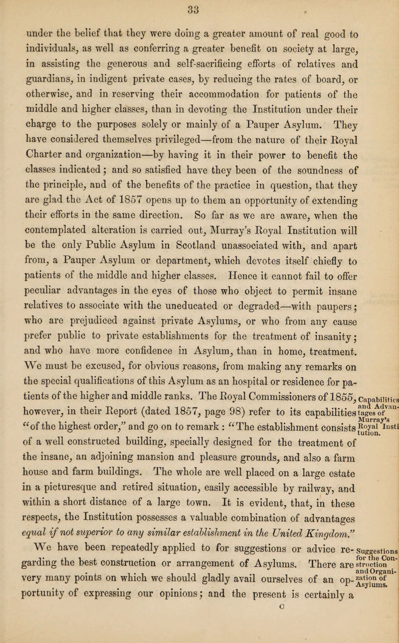 under the belief that they were doing a greater amount of real good to individuals, as well as conferring a greater benefit on society at large, in assisting the generous and self-sacrificing efforts of relatives and guardians, in indigent private cases, by reducing the rates of board, or otherwise, and in reserving their accommodation for patients of the middle and higher classes, than in devoting the Institution under their charge to the purposes solely or mainly of a Pauper Asylum. They have considered themselves privileged—from the nature of their Royal Charter and organization—by having it in their power to benefit the classes indicated; and so satisfied have they been of the soundness of the principle, and of the benefits of the practice in question, that they are glad the Act of 1857 opens up to them an opportunity of extending their efforts in the same direction. So far as we are aware, when the contemplated alteration is carried out, Murray’s Royal Institution will be the only Public Asylum in Scotland unassociated with, and apart from, a Pauper Asylum or department, which devotes itself chiefly to patients of the middle and higher classes. Hence it cannot fail to offer peculiar advantages in the eyes of those who object to permit insane relatives to associate with the uneducated or degraded—with paupers; who are prejudiced against private Asylums, or who from any cause prefer public to private establishments for the treatment of insanity; and who have more confidence in Asylum, than in home, treatment. We must be excused, for obvious reasons, from making any remarks on the special qualifications of this Asylum as an hospital or residence for pa¬ tients of the higher and middle ranks. The Royal Commissioners of 1855, capabilities , nc,\ n . • . i ..... and Advan- however, in their Report (dated 1857, page 98) refer to its capabilities tages of r Murray^ “of the highest order,” and go on to remark : “The establishment consists Ro-yal Insti tution. of a well constructed building, specially designed for the treatment of the insane, an adjoining mansion and pleasure grounds, and also a farm house and farm buildings. The whole are well placed on a large estate in a picturesque and retired situation, easily accessible by railway, and within a short distance of a large town. It is evident, that, in these respects, the Institution possesses a valuable combination of advantages equal if not superior to any similar establishment in the United Kingdom We have been repeatedly applied to for suggestions or advice re-suggestions garding the best construction or arrangement of Asylums. There are Struction very many points on which we should gladly avail ourselves of an op-zation of portunity of expressing our opinions; and the present is certainly a Asylums. C