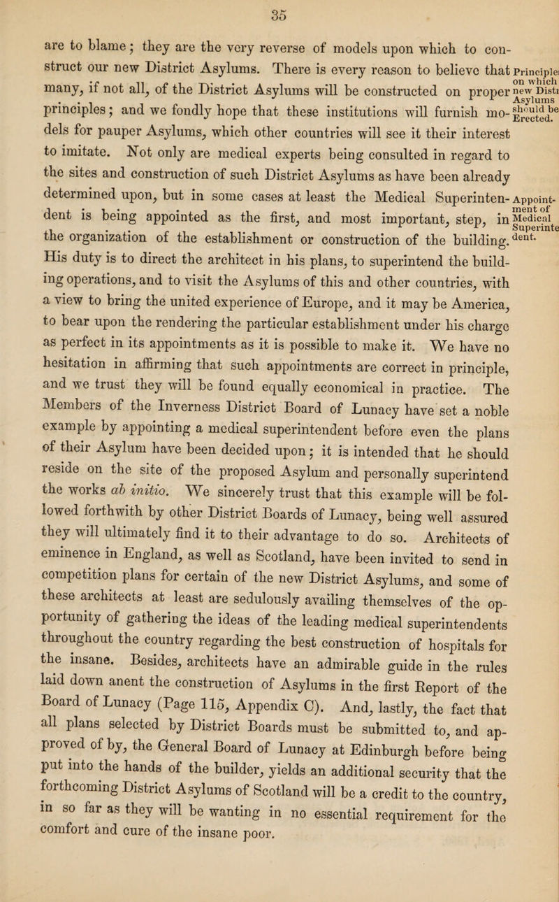 are to blame; they are the very reverse of models upon which to con¬ struct our new District Asylums. There is every reason to believe that Principle! many, if not all, of the District Asylums will be constructed on proper n<?w Disti . . J P r Asylums principles j and we fondly hope that these institutions will furnish mo-£™ye dels for pauper Asylums, which other countries will see it their interest to imitate. Not only are medical experts being consulted in regard to the sites and construction of such District Asylums as have been already determined upon, but in some cases at least the Medical Superinten-Appoint- dent is being appointed as the first, and most important, step, inMedical , . . . 1 J r 7 Superinte the organization of the establishment or construction of the building.dent* His duty is to direct the architect in his plans, to superintend the build- ing operations, and to visit the Asylums of this and other countries, with a view to bring the united experience of Europe, and it may be America, to bear upon the rendering the particular establishment under his charge as perfect in its appointments as it is possible to make it. We have no hesitation in affirming that such appointments are correct in principle, and we trust they will be found equally economical in practice. The Members of the Inverness District Board of Lunacy have set a noble example by appointing a medical superintendent before even the plans of their Asylum have been decided upon; it is intended that he should reside on the site of the proposed Asylum and personally superintend the works ab initio. We sincerely trust that this example will be fol¬ lowed forthwith by other District Boards of Lunacy, being well assured they will ultimately find it to their advantage to do so. Architects of eminence in England, as well as Scotland, have been invited to send in competition plans for certain of the new District Asylums, and some of these architects at least are sedulously availing themselves of the op¬ portunity of gathering the ideas of the leading medical superintendents throughout the country regarding the best construction of hospitals for the insane. Besides, architects have an admirable guide in the rules laid down anent the construction of Asylums in the first Report of the Board of Lunacy (Page 115, Appendix 0). And, lastly, the fact that all plans selected by District Boards must be submitted to, and ap¬ proved of by, the General Board of Lunacy at Edinburgh before being put into the hands of the builder, yields an additional security that the forthcoming District Asylums of Scotland will be a credit to the country, in so far as they will be wanting in no essential requirement for the comfort and cure of the insane poor.