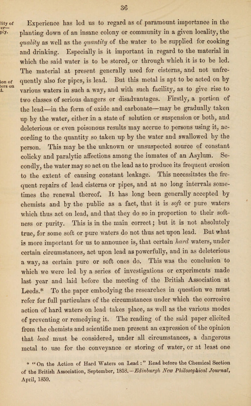 lity of er— Ply- ion of ters on a. Experience has led ns to regard as of paramount importance in the planting down of an insane colony or community in a given locality, the quality as well as the quantity of the water to he supplied for cooking and drinking. Especially is it important in regard to the material in which the said water is to he stored, or through which it is to he led. The material at present generally used for cisterns, and not unfre- quently also for pipes, is lead. But this metal is apt to be acted on by various waters in such a way, and with such facility, as to give rise to two classes of serious dangers or disadvantages. Firstly, a portion of the lead—in the form of oxide and carbonate—may be gradually taken up by the water, either in a state of solution or suspension or both, and deleterious or even poisonous results may accrue to persons using it, ac¬ cording to the quantity so taken up by the water and swallowed by the person. This may be the unknown or unsuspected source of constant colicky and paralytic affections among the inmates of an Asylum. Se¬ condly, the water may so act on the lead as to produce its frequent erosion to the extent of causing constant leakage. This necessitates the fre¬ quent repairs of lead cisterns or pipes, and at no long intervals some¬ times the renewal thereof. It has long been generally accepted by chemists and by the public as a fact, that it is soft or pure waters which thus act on lead, and that they do so in proportion to their soft¬ ness or purity. This is in the main correct \ but it is not absolutely true, for some soft or pure waters do not thus act upon lead. But what is more important for us to announce is, that certain hard waters, under certain circumstances, act upon lead as powerfully, and in as deleterious a way, as certain pure or soft ones do. This was the conclusion to which we were led by a series of investigations or experiments made last year and laid before the meeting of the British Association at Leeds* To the paper embodying the researches in question we must refer for full particulars of the circumstances under which the corrosive action of hard waters on lead takes place, as well as the various modes of preventing or remedying it. The reading of the said paper elicited from the chemists and scientific men present an expression of the opinion that lead must be considered, under all circumstances, a dangerous metal to use for the conveyance or storing of water, or at least one * “On the Action of Hard Waters on Lead Eead before the Chemical Section of the British Association, September, 1853.— Edinburgh New Philosophical Journal, April, 1859.
