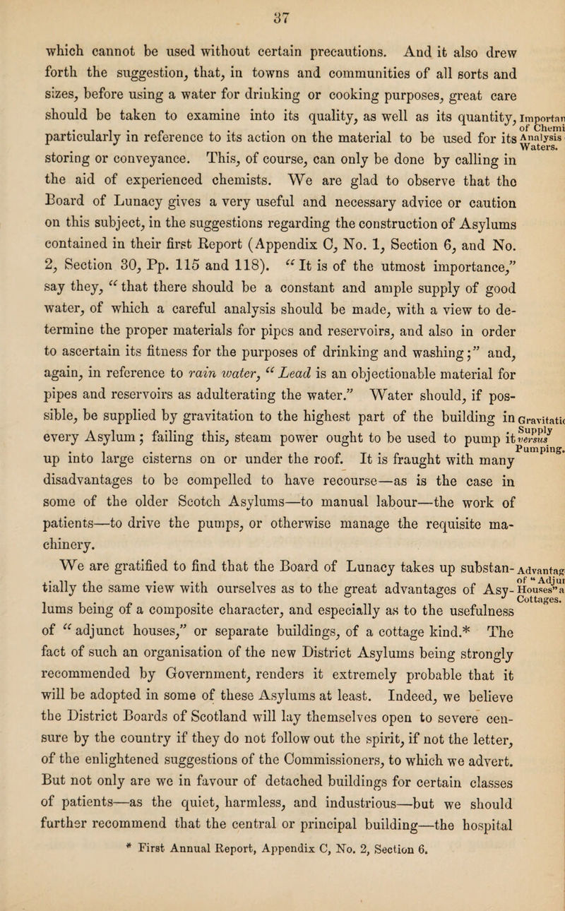 which cannot be used without certain precautions. And it also drew forth the suggestion, that, in towns and communities of all sorts and sizes, before using a water for drinking or cooking purposes, great care should be taken to examine into its quality, as well as its quantity, importan . . . . _ . . . of Chemi particularly in relerence to its action on the material to be used for its Analysis Waters. storing or conveyance. This, of course, can only be done by calling in the aid of experienced chemists. We are glad to observe that the Board of Lunacy gives a very useful and necessary advice or caution on this subject, in the suggestions regarding the construction of Asylums contained in their first Deport (Appendix 0, No. 1, Section 6, and No. 2, Section 30, Pp. 115 and 118). “It is of the utmost importance,” say they, “ that there should be a constant and ample supply of good water, of which a careful analysis should be made, with a view to de¬ termine the proper materials for pipes and reservoirs, and also in order to ascertain its fitness for the purposes of drinking and washing;” and, again, in reference to rain water, u Lead is an objectionable material for pipes and reservoirs as adulterating the water.” Water should, if pos¬ sible, be supplied by gravitation to the highest part of the building in Gravitatu every Asylum; failing this, steam power ought to be used to pump it . . Pumping. up into large cisterns on or under the roof. It is fraught with many disadvantages to be compelled to have recourse—as is the case in some of the older Scotch Asylums—to manual labour—the work of patients—to drive the pumps, or otherwise manage the requisite ma¬ chinery. We are gratified to find that the Board of Lunacy takes up substan- Advanta* tially the same view with ourselves as to the great advantages of Asy- Hou^a lums being of a composite character, and especially as to the usefulness of u adjunct houses,” or separate buildings, of a cottage kind.* The fact of such an organisation of the new District Asylums being strongly recommended by Government, renders it extremely probable that it will be adopted in some of these Asylums at least. Indeed, we believe the District Boards of Scotland will lay themselves open to severe cen¬ sure by the country if they do not follow out the spirit, if not the letter, of the enlightened suggestions of the Commissioners, to which we advert. But not only are we in favour of detached buildings for certain classes of patients—as the quiet, harmless, and industrious—but we should further recommend that the central or principal building—the hospital * First Annual Report, Appendix C, No. 2, Section 6.