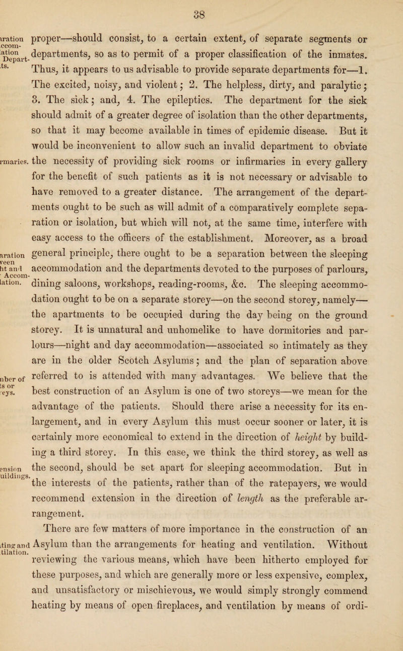 iration proper—should consist, to a certain extent, of separate segments or ccora- _ . 0 Depart departments, 80 as to permit of a proper classification of the inmates. ts* Thus, it appears to us advisable to provide separate departments for—1. The excited, noisy, and violent; 2. The helpless, dirty, and paralytic; 3. The sick$ and, 4. The epileptics. The department for the sick should admit of a greater degree of isolation than the other departments, so that it may become available in times of epidemic disease. But it would be inconvenient to allow such an invalid department to obviate rmaries. the necessity of providing sick rooms or infirmaries in every gallery for the benefit of such patients as it is not necessary or advisable to have removed to a greater distance. The arrangement of the depart¬ ments ought to be such as will admit of a comparatively complete sepa¬ ration or isolation, but which will not, at the same time, interfere with easy access to the officers of the establishment. Moreover, as a broad aration general principle, there ought to be a separation between the sleeping veen htan.i accommodation and the departments devoted to the purposes of parlours, union, dijrijjg saloons, workshops, reading-rooms, &c. The sleeping accommo¬ dation ought to be on a separate storey—on the second storey, namely— the apartments to be occupied during the day being on the ground storey. It is unnatural and unhomelike to have dormitories and par¬ lours—night and day accommodation—associated so intimately as they are in the older Scotch Asylums; and the plan of separation above nberof referred to is attended with many advantages. We believe that the eys! best construction of an Asylum is one of two storeys—we mean for the advantage of the patients. Should there arise a necessity for its en¬ largement, and in every Asylum this must occur sooner or later, it is certainly more economical to extend in the direction of height by build¬ ing a third storey. In this case, we think the third storey, as well as ension the second, should be set apart for sleeping accommodation. But in uildings. . the interests of the patients, rather than of the ratepayers, we would recommend extension in the direction of length as the preferable ar¬ rangement. There are few matters of more importance in the construction of an iting and Asylum than the arrangements for heating and ventilation. Without tilation. .... reviewing the various means, which have been hitherto employed for these purposes, and which are generally more or less expensive, complex, and unsatisfactory or mischievous, we would simply strongly commend heating by means of open fireplaces, and ventilation by means of ordi-