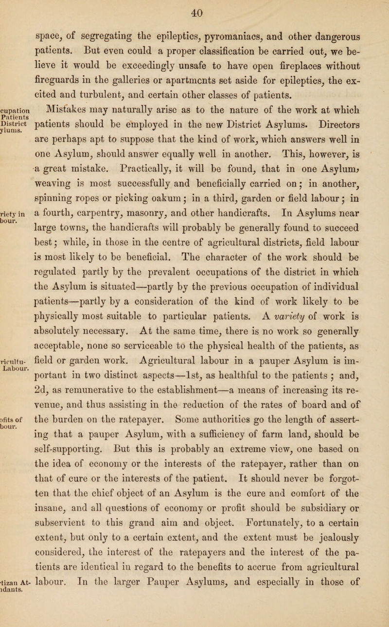 cupation Patients District ylums. riety in bour. rieultu- Labour. r>fits of bour. •tizan At- ldauts. space, of segregating the epileptics, pyromaniacs, and other dangerous patients. But even could a proper classification be carried out, we be¬ lieve it would be exceedingly unsafe to have open fireplaces without fireguards in the galleries or apartments set aside for epileptics, the ex¬ cited and turbulent, and certain other classes of patients. Mistakes may naturally arise as to the nature of the work at which patients should be employed in the new District Asylums. Directors are perhaps apt to suppose that the kind of work, which answers well in one Asylum, should answer equally well in another. This, however, is a great mistake. Practically, it will be found, that in one Asylum* weaving is most successfully and beneficially carried on; in another, spinning ropes or picking oakum • in a third, garden or field labour • in a fourth, carpentry, masonry, and other handicrafts. In Asylums near large towns, the handicrafts will probably be generally found to succeed best • while, in those in the centre of agricultural districts, field labour is most likely to be beneficial. The character of the work should be regulated partly by the prevalent occupations of the district in which the Asylum is situated—partly by the previous occupation of individual patients—partly by a consideration of the kind of work likely to be physically most suitable to particular patients. A variety of work is absolutely necessary. At the same time, there is no work so generally acceptable, none so serviceable to the physical health of the patients, as field or garden work. Agricultural labour in a pauper Asylum is im¬ portant in two distinct aspects—1st, as healthful to the patients ; and, 2d, as remunerative to the establishment—a means of increasing its re¬ venue, and thus assisting in the reduction of the rates of board and of the burden on the ratepayer. Some authorities go the length of assert¬ ing that a pauper Asylum, with a sufficiency of farm land, should be self-supporting. But this is probably an extreme view, one based on the idea of economy or the interests of the ratepayer, rather than on that of cure or the interests of the patient. It should never be forgot¬ ten that the chief object of an Asylum is the cure and comfort of the insane, and all questions of economy or profit should be subsidiary or subservient to this grand aim and object. Fortunately, to a certain extent, but only to a certain extent, and the extent must be jealously considered, the interest of the ratepayers and the interest of the pa¬ tients are identical in regard to the benefits to accrue from agricultural labour. In the larger Pauper Asylums, and especially in those of