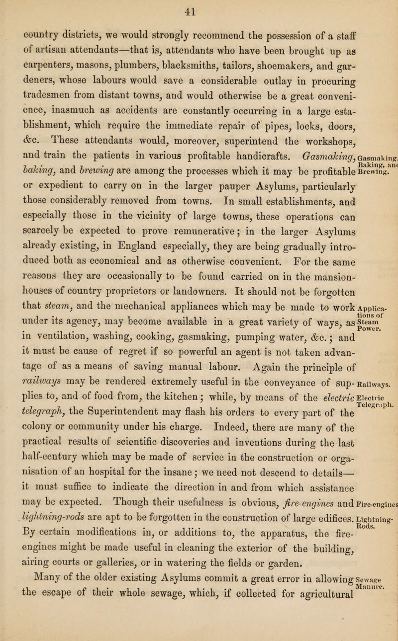 country districts, we would strongly recommend the possession of a staff of artisan attendants—that is, attendants who have been brought up as carpenters, masons, plumbers, blacksmiths, tailors, shoemakers, and gar¬ deners, whose labours would save a considerable outlay in procuring tradesmen from distant towns, and wTould otherwise be a great conveni¬ ence, inasmuch as accidents are constantly occurring in a large esta¬ blishment, which require the immediate repair of pipes, locks, doors, &c. These attendants would, moreover, superintend the workshops, and train the patients in various profitable handicrafts. Gasmaking, Gasmans, baking, and brewing are among the processes which it may be profitable Brewing!*114 or expedient to carry on in the larger pauper Asylums, particularly those considerably removed from towns. In small establishments, and especially those in the vicinity of large towns, these operations can scarcely be expected to prove remunerative; in the larger Asylums already existing, in England especially, they are being gradually intro¬ duced both as economical and as otherwise convenient. For the same reasons they are occasionally to be found carried on in the mansion- houses of country proprietors or landowners. It should not be forgotten that steam, and the mechanical appliances which may be made to workAppiica- under its agency, may become available in a great variety of ways, as steam in ventilation, washing, cooking, gasmaking, pumping water, &c.; and it must be cause of regret if so powerful an agent is not taken advan¬ tage of as a means of saving manual labour. Again the principle of railways may be rendered extremely useful in the conveyance of sup- Railways, plies to, and of food from, the kitchen: while, by means of the electric Electric # Telegraph. telegraph, the Superintendent may flash his orders to every part of the colony or community under his charge. Indeed, there are many of the practical results of scientific discoveries and inventions during the last half-century which may be made of service in the construction or orga¬ nisation of an hospital for the insane ; we need not descend to details— it must suffice to indicate the direction in and from which assistance may be expected. Though their usefulness is obvious, fire-engines and Fire-engines lightning-rods are apt to be forgotten in the construction of large edifices. Lightning- By certain modifications in, or additions to, the apparatus, the fire- engines might be made useful in cleaning the exterior of the building, airing courts or galleries, or in watering the fields or garden. Many of the older existing Asylums commit a great error in allowing sewage the escape of their whole sewage, which, if collected for agricultural