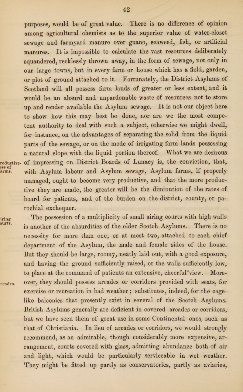 roductive- ess of arms. irin» ourts. rcades. purposes, would be of great value. There is no difference of opinion among agricultural chemists as to the superior value of water-closet sewage and farmyard manure over guano, seaweed, fish, or artificial manures. It is impossible to calculate the vast resources deliberately squandered, recklessly thrown away, in the form of sewage, not only in our large towns, but in every farm or house which has a field, garden, or plot of ground attached to it. Fortunately, the District Asylums of Scotland will all possess farm lands of greater or less extent, and it would be an absurd and unpardonable waste of resources not to store up and render available the Asylum sewage. It is not our object here to show how this may best be done, nor are we the most compe¬ tent authority to deal with such a subject, otherwise we might dwell, for instance, on the advantages of separating the solid from the liquid parts of the sewage, or on the mode of irrigating farm lands possessing a natural slope with the liquid portion thereof. What we are desirous of impressing on District Boards of Lunacy is, the conviction, that, with Asylum labour and Asylum sewage, Asylum farms, if properly managed, ought to become very productive, and that the more produc¬ tive they are made, the greater will be the diminution of the rates of board for patients, and of the burden on the district, county, or pa¬ rochial exchequer. The possession of a multiplicity of small airing courts with high walls is another of the absurdities of the older Scotch Asylums. There is no necessity for more than one, or at most two, attached to each chief department of the Asylum, the male and female sides of the house. But they should be large, roomy, neatly laid out, with a good exposure, and having the ground sufficiently raised, or the walls sufficiently low, to place at the command of patients an extensive, cheerful‘view. More¬ over, they should possess arcades or corridors provided with seats, for exercise or recreation in bad weather; substitutes, indeed, for the cage¬ like balconies that presently exist in several of the Scotch Asylums. British Asylums generally are deficient in covered arcades or corridors, but we have seen them of great use in some Continental ones, such as that of Christiania. In lieu of arcades or corridors, wc would strongly recommend, as an admirable, though considerably more expensive, ar¬ rangement, courts covered with glass, admitting abundance both of air and light, which would be particularly serviceable in wet weather. They might be fitted up partly as conservatories, partly as aviaries.