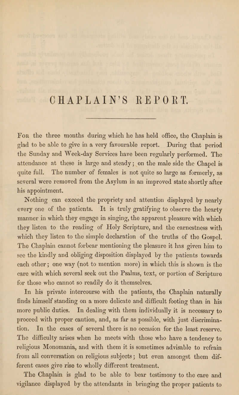 CHAPLAIN’S REPORT. For the three months during which he has held office, the Chaplain is glad to be able to give in a very favourable report. During that period the Sunday and Week-day Services have been regularly performed. The attendance at these is large and steady; on the male side the Chapel is quite full. The number of females is not quite so large as formerly, as several were removed from the Asylum in an improved state shortly after his appointment. Nothing can exceed the propriety and attention displayed by nearly every one of the patients. It is truly gratifying to observe the hearty manner in which they engage in singing, the apparent pleasure with which they listen to the reading of Holy Scripture, and the earnestness with which they listen to the simple declaration of the truths of the Gospel. The Chaplain cannot forbear mentioning the pleasure it has given him to see the kindly and obliging disposition displayed by the patients towards each other; one way (not to mention more) in which this is shown is the care with which several seek out the Psalms, text, or portion of Scripture for those who cannot so readily do it themselves. In his private intercourse with the patients, the Chaplain naturally finds himself standing on a more delicate and difficult footing than in his more public duties. In dealing with them individually it is necessary to proceed with proper caution, and, as far as possible, with just discrimina¬ tion. In the cases of several there is no occasion for the least reserve. The difficulty arises when he meets with those who have a tendency to religious Monomania, and with them it is sometimes advisable to refrain from all conversation on religious subjects; but even amongst them dif¬ ferent cases give rise to wholly different treatment. The Chaplain is glad to be able to bear testimony to the care and vigilance displayed by the attendants in bringing the proper patients to